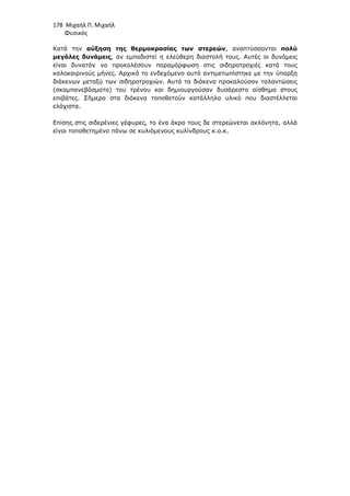 178 Μιχαήλ Π. Μιχαήλ
Φυσικός
Κατά την αύξηση της θερµοκρασίας των στερεών, αναπτύσσονται πολύ
µεγάλες δυνάµεις, αν εµποδιστεί η ελεύθερη διαστολή τους. Αυτές οι δυνάµεις
είναι δυνατόν να προκαλέσουν παραµόρφωση στις σιδηροτροχιές κατά τους
καλοκαιρινούς µήνες. Αρχικά το ενδεχόµενο αυτό αντιµετωπίστηκε µε την ύπαρξη
διάκενων µεταξύ των σιδηροτροχιών. Αυτά τα διάκενα προκαλούσαν ταλαντώσεις
(σκαµπανεβάσµατα) του τρένου και δηµιουργούσαν δυσάρεστο αίσθηµα στους
επιβάτες. Σήµερα στα διάκενα τοποθετούν κατάλληλο υλικό που διαστέλλεται
ελάχιστα.
Επίσης στις σιδερένιες γέφυρες, το ένα άκρο τους δε στερεώνεται ακλόνητα, αλλά
είναι τοποθετηµένο πάνω σε κυλιόµενους κυλίνδρους κ.ο.κ.
 