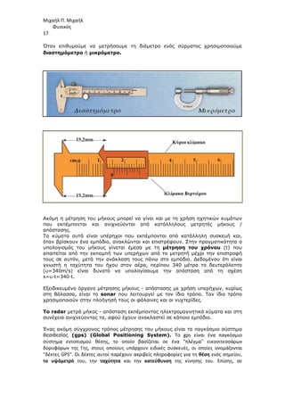 Μιχαήλ Π. Μιχαήλ
Φυσικός
17
Όταν επιθυµούµε να µετρήσουµε τη διάµετρο ενός σύρµατος χρησιµοποιούµε
διαστηµόµετρο ή µικρόµετρο.
Ακόµη η µέτρηση του µήκους µπορεί να γίνει και µε τη χρήση ηχητικών κυµάτων
που εκπέµπονται και ανιχνεύονται από κατάλληλους µετρητές µήκους /
απόστασης.
Τα κύµατα αυτά είναι υπέρηχοι που εκπέµπονται από κατάλληλη συσκευή και,
όταν βρίσκουν ένα εµπόδιο, ανακλώνται και επιστρέφουν. Στην πραγµατικότητα ο
υπολογισµός του µήκους γίνεται έµεσα µε τη µέτρηση του χρόνου (t) που
απαιτείται από την εκποµπή των υπερήχων από το µετρητή µέχρι την επιστροφή
τους σε αυτόν, µετά την ανάκλαση τους πάνω στο εµπόδιο. ∆εδοµένου ότι είναι
γνωστή η ταχύτητα του ήχου στον αέρα, περίπου 340 µέτρα το δευτερόλεπτο
(υ=340m/s) είναι δυνατό να υπολογίσουµε την απόσταση από τη σχέση
s=υ∙t=340∙t.
Εξειδικευµένο όργανο µέτρησης µήκους - απόστασης µε χρήση υπερήχων, κυρίως
στη θάλασσα, είναι το sonar που λειτουργεί µε τον ίδιο τρόπο. Τον ίδιο τρόπο
χρησιµοποιούν στην πλοήγησή τους οι φάλαινες και οι νυχτερίδες.
Το radar µετρά µήκος - απόσταση εκπέµποντας ηλεκτροµαγνητικά κύµατα και στη
συνέχεια ανιχνεύοντας τα, αφού έχουν ανακλαστεί σε κάποιο εµπόδιο.
Ένας ακόµη σύγχρονος τρόπος µέτρησης του µήκους είναι το παγκόσµιο σύστηµα
θεσιθεσίας (gps) (Global Positioning System). Το gps είναι ένα παγκόσμιο
σύστημα εντοπισμού θέσης, το οποίο βασίζεται σε ένα πλέγμα εικοσιτεσσάρων
δορυφόρων της Γης, στους οποίους υπάρχουν ειδικές συσκευές, οι οποίες ονομάζονται
δέκτες GPS. Οι δέκτες αυτοί παρέχουν ακριβείς πληροφορίες για τη θέση ενός σημείου,
το υψόμετρό του, την ταχύτητα και την κατεύθυνση της κίνησης του. Επίσης, σε
 