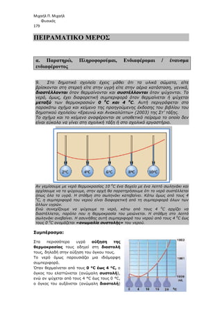 Μιχαήλ Π. Μιχαήλ
Φυσικός
179
ΠΕΙΡΑΜΑΤΙΚΟ
α. Παρατηρώ, Πληροφορούµαι
ενδιαφέροντος
9. Στο δηµοτικό σχολείο έχεις µάθει ότι τα υλικά σώµατα, είτε
βρίσκονται στη στερεή είτε στην υγρή είτε στην αέρια κατάσταση, γενικά,
διαστέλλονται όταν θερµαίνονται και
νερό, όµως, έχει διαφορετική συµπεριφορά όταν θερµαίνεται
µεταξύ των θερµοκρασιών
παρακάτω σχήµα και κείµενο της προηγούµενης έκδοσης του βιβλίου του
δηµοτικού σχολείου «Ερευνώ και Ανακαλύπτω» (2003) της Στ’ τάξης.
Το σχήµα και το κείµενο αναφέρονται σε υποθετικό
είναι εύκολο να γίνει στη σχολική τάξη ή στο σχολικό εργαστήριο.
Αν γεµίσουµε µε νερό θερµοκρασίας 10
αρχίσουµε να το ψύχουµε, στην αρχή θα παρατηρήσουµε ότι το νερό συστέλλεται
όπως όλα τα υγρά. Η στάθµη στο σωληνάκι κατεβαίνει. Κάτω όµως από τους 4
0
C, η συµπεριφορά του νερού είναι διαφορετική από τη συµπεριφορά όλων των
άλλων υγρών.
Ενώ συνεχίζουµε να ψύχουµε το νερό, κάτω από τους 4
διαστέλλεται, παρόλο που η θερµοκρασία του µειώνεται. Η στάθµη στο λεπτό
σωληνάκι ανεβαίνει. Η ασυνήθης αυτή συµπεριφορά του νερού από τους 4
τους 0 0
C ονοµάζεται «ανωµαλία συστολής»
Συµπέρασµα:
Στα περισσότερα υγρά
θερµοκρασίας τους οδηγεί στη
τους, δηλαδή στην αύξηση του όγκου τους.
Το νερό όµως παρουσιάζει µια ιδιόµορφη
συµπεριφορά.
Όταν θερµαίνεται από τους
όγκος του ελαττώνεται (ανώµαλη
ενώ αν ψύχεται από τους 4 °C
ο όγκος του αυξάνεται (ανώµαλη
Φυσικός
ΠΕΙΡΑΜΑΤΙΚΟ ΜΕΡΟΣ
Πληροφορούµαι, Ενδιαφέροµαι
Στο δηµοτικό σχολείο έχεις µάθει ότι τα υλικά σώµατα, είτε
βρίσκονται στη στερεή είτε στην υγρή είτε στην αέρια κατάσταση, γενικά,
όταν θερµαίνονται και συστέλλονται όταν ψύχονται. Το
νερό, όµως, έχει διαφορετική συµπεριφορά όταν θερµαίνεται
των θερµοκρασιών 0 0
C και 4 0
C. Αυτή περιγράφεται στο
παρακάτω σχήµα και κείµενο της προηγούµενης έκδοσης του βιβλίου του
δηµοτικού σχολείου «Ερευνώ και Ανακαλύπτω» (2003) της Στ’ τάξης.
Το σχήµα και το κείµενο αναφέρονται σε υποθετικό πείραµα το οποίο δεν
είναι εύκολο να γίνει στη σχολική τάξη ή στο σχολικό εργαστήριο.
Αν γεµίσουµε µε νερό θερµοκρασίας 10 0
C ένα δοχείο µε ένα λεπτό σωληνάκι και
αρχίσουµε να το ψύχουµε, στην αρχή θα παρατηρήσουµε ότι το νερό συστέλλεται
ς όλα τα υγρά. Η στάθµη στο σωληνάκι κατεβαίνει. Κάτω όµως από τους 4
C, η συµπεριφορά του νερού είναι διαφορετική από τη συµπεριφορά όλων των
Ενώ συνεχίζουµε να ψύχουµε το νερό, κάτω από τους 4
διαστέλλεται, παρόλο που η θερµοκρασία του µειώνεται. Η στάθµη στο λεπτό
σωληνάκι ανεβαίνει. Η ασυνήθης αυτή συµπεριφορά του νερού από τους 4
«ανωµαλία συστολής» του νερού.
Στα περισσότερα υγρά αύξηση της
τους οδηγεί στη διαστολή
τους, δηλαδή στην αύξηση του όγκου τους.
Το νερό όµως παρουσιάζει µια ιδιόµορφη
Όταν θερµαίνεται από τους 0 °C έως 4 °C, ο
όγκος του ελαττώνεται (ανώµαλη συστολή),
ενώ αν ψύχεται από τους 4 °C έως τους 0 °C,
ο όγκος του αυξάνεται (ανώµαλη διαστολή)
Φυσικός
/ έναυσµα
Στο δηµοτικό σχολείο έχεις µάθει ότι τα υλικά σώµατα, είτε
βρίσκονται στη στερεή είτε στην υγρή είτε στην αέρια κατάσταση, γενικά,
όταν ψύχονται. Το
νερό, όµως, έχει διαφορετική συµπεριφορά όταν θερµαίνεται ή ψύχεται
. Αυτή περιγράφεται στο
παρακάτω σχήµα και κείµενο της προηγούµενης έκδοσης του βιβλίου του
δηµοτικού σχολείου «Ερευνώ και Ανακαλύπτω» (2003) της Στ’ τάξης.
πείραµα το οποίο δεν
είναι εύκολο να γίνει στη σχολική τάξη ή στο σχολικό εργαστήριο.
C ένα δοχείο µε ένα λεπτό σωληνάκι και
αρχίσουµε να το ψύχουµε, στην αρχή θα παρατηρήσουµε ότι το νερό συστέλλεται
ς όλα τα υγρά. Η στάθµη στο σωληνάκι κατεβαίνει. Κάτω όµως από τους 4
C, η συµπεριφορά του νερού είναι διαφορετική από τη συµπεριφορά όλων των
Ενώ συνεχίζουµε να ψύχουµε το νερό, κάτω από τους 4 0
C αρχίζει να
διαστέλλεται, παρόλο που η θερµοκρασία του µειώνεται. Η στάθµη στο λεπτό
σωληνάκι ανεβαίνει. Η ασυνήθης αυτή συµπεριφορά του νερού από τους 4 0
C έως
 