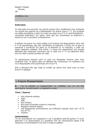 Μιχαήλ Π. Μιχαήλ
Φυσικός
181
υποθέσεις σου.
Απάντηση:
Το νερό µέσα στο µπουκάλι της πρώτης εικόνας όταν τοποθετηυεί στην κατάψυξη
του ψυγείο µας ψύχεται και η θερµοκρασία του φτάνει στους 4 0
C. Στη συνέχεια
και καθώς συνεχίζεται η ψύξη του νερού και µέχρι τους 0 0
C το νερό διαστέλλεται
«ανωµαλία διαστολής» του νερού. Αυτό έχει σαν αποτέλεσµα να αυξάνεται ο
όγκος του και το µπουκάλι να διογκώνεται.
Η αύξηση του όγκου του νερού καθώς αυτό ψύχεται από θερµοκρασίες πάνω από
4 0
C σε χαµηλότερες, έχει σαν αποτέλεσµα να αυξάνεται ο όγκος του κα άρα να
µειώνεται η πυκνότητά του αφού µε τη διαστολή (ή τη συστολή), η µάζα του
νερού παραµένει σταθερή. Έτσι λοιπόν ο πάγος που σχηµατίζεται στις ψυχρές
θάλασσες έχει µικρότερη πυκνότητα από το νερό των 4 0
C που βρίσκεται κάτω
από τον πάγο ο οποίος επιπλέει στο νερό.
Τα προηγούµενα εξηγούν γιατί το νερό των θαλασσών παγώνει µόνο στην
επιφάνειά τους. Τα ψάρια µέσα στη θάλλασα δεν κινδυνεύουν να παγώσουν µια
και η θερµοκρασία είναι µεγαλύτερη από τους 0 0
C.
Έτσι ο Εσκιµώος δεν έχει παρά να ανοίξει µια τρύπα στον πάγο ώστε να είναι
δυνατό το ψάρεµα.
γ. Ενεργώ, Πειραµατίζοµαι
9. Για να ελέγξεις µε πειραµατισµό τις υποθέσεις σου και στα δύο
ερωτήµατα, συγκέντρωσε τα παρακάτω υλικά.
Υλικά / Όργανα:
• ∆ύο πλαστικά καπάκια,
• νερό,
• λάδι,
• δύο ποτήρια,
• δύο όµοια µπουκάλια γυάλινα ή πλαστικά,
• διαφανές πλαστικό δοχείο,
• τρία θερµόµετρα οινοπνεύµατος (µε επιθυµητή περιοχή τιµών από -10 0
C
έως 50 0
C),
• παγάκια.
ΠΑΡΑΤΗΡΗΣΗ:
Για την ολοκλήρωση των πειραµάτων 1 και 2 χρειάζεται αρκετός χρόνος. Γι’ αυτό,
φρόντισε ή να προετοιµάσεις ό,τι χρειάζεται από την προηγούµενη ηµέρα ή θα
περιµένεις τα αποτελέσµατά τους έως το επόµενο µάθηµα.
 