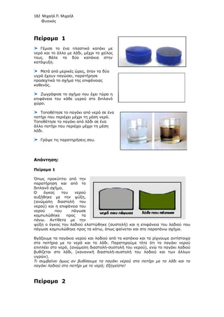 182 Μιχαήλ Π. Μιχαήλ
Φυσικός
Πείραµα 1
Γέµισε το ένα πλαστικό καπάκι µε
νερό και το άλλο µε λάδι, µέχρι το χείλος
τους. Βάλε τα δύο καπάκια στην
κατάψυξη.
Μετά από µερικές ώρες, όταν τα δύο
υγρά έχουν παγώσει, παρατήρησε
προσεχτικά το σχήµα της επιφάνειας
καθενός.
Ζωγράφισε το σχήµα που έχε
επιφάνεια του κάθε υγρού στο διπλανό
χώρο.
Τοποθέτησε το παγάκι από νερό σε ένα
ποτήρι που περιέχει µέχρι τη µέση νερό.
Τοποθέτησε το παγάκι από λάδι σε ένα
άλλο ποτήρι που περιέχει µέχρι τη µέση
λάδι.
Γράψε τις παρατηρήσεις σου.
Απάντηση:
Πείραµα 1
Όπως προκύπτει από την
παρατήρηση και από το
διπλανό σχήµα,
Ο όγκος του νερού
αυξήθηκε µε την ψύξη,
(ανώµαλη διαστολή του
νερού) και η επιφάνεια του
νερού που πάγωσε
καµπυλώθηκε προς τα
πάνω. Αντίθετα µε την
ψύξη ο όγκος του λαδιού
πάγωσε καµπυλώθηκε προς τα κάτω, όπως φαίνεται και στο παραπάνω σχήµα.
Βγάζουµε τα παγάκια νερού και λαδιού από τα καπάκια και τα ρίχνουµε αντίστοιχα
στα ποτήρια µε το νερό και το λάδι. Παρατηρούµε τότε
επιπλέει στο νερό, (ανώµαλη διαστολή
βυθίζεται στο λάδι, (κανονική διαστολή
υγρών).
Τι συµβαίνει όµως αν βυθίσουµε το παγάκι νερού στο
παγάκι λαδιού στο ποτήρι µε το νερό; Εξηγείστε!
Πείραµα 2
Φυσικός
Γέµισε το ένα πλαστικό καπάκι µε
νερό και το άλλο µε λάδι, µέχρι το χείλος
τους. Βάλε τα δύο καπάκια στην
Μετά από µερικές ώρες, όταν τα δύο
υγρά έχουν παγώσει, παρατήρησε
προσεχτικά το σχήµα της επιφάνειας
Ζωγράφισε το σχήµα που έχει τώρα η
επιφάνεια του κάθε υγρού στο διπλανό
Τοποθέτησε το παγάκι από νερό σε ένα
ποτήρι που περιέχει µέχρι τη µέση νερό.
Τοποθέτησε το παγάκι από λάδι σε ένα
άλλο ποτήρι που περιέχει µέχρι τη µέση
Γράψε τις παρατηρήσεις σου.
Όπως προκύπτει από την
παρατήρηση και από το
Ο όγκος του νερού
αυξήθηκε µε την ψύξη,
(ανώµαλη διαστολή του
νερού) και η επιφάνεια του
νερού που πάγωσε
καµπυλώθηκε προς τα
πάνω. Αντίθετα µε την
ψύξη ο όγκος του λαδιού ελαττώθηκε (συστολή) και η επιφάνεια του λαδιού που
πάγωσε καµπυλώθηκε προς τα κάτω, όπως φαίνεται και στο παραπάνω σχήµα.
Βγάζουµε τα παγάκια νερού και λαδιού από τα καπάκια και τα ρίχνουµε αντίστοιχα
στα ποτήρια µε το νερό και το λάδι. Παρατηρούµε τότε ότι το παγάκι νερού
επιπλέει στο νερό, (ανώµαλη διαστολή-συστολή του νερού), ενώ το παγάκι λαδιού
βυθίζεται στο λάδι, (κανονική διαστολή-συστολή του λαδιού και των άλλων
Τι συµβαίνει όµως αν βυθίσουµε το παγάκι νερού στο ποτήρι µε το
αγάκι λαδιού στο ποτήρι µε το νερό; Εξηγείστε!
Φυσικός
ελαττώθηκε (συστολή) και η επιφάνεια του λαδιού που
πάγωσε καµπυλώθηκε προς τα κάτω, όπως φαίνεται και στο παραπάνω σχήµα.
Βγάζουµε τα παγάκια νερού και λαδιού από τα καπάκια και τα ρίχνουµε αντίστοιχα
ότι το παγάκι νερού
συστολή του νερού), ενώ το παγάκι λαδιού
συστολή του λαδιού και των άλλων
ποτήρι µε το λάδι και το
 