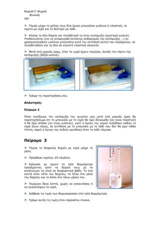 Μιχαήλ Π. Μιχαήλ
Φυσικός
183
Γέµισε µέχρι το χείλος τους δύο όµοια µπουκάλια γυάλινα ή πλαστικά, το
πρώτο µε νερό και το δεύτερο µε λάδι.
Κλείσε τα δύο δοχεία και τοποθέτησέ τα στην κατάψυξη (αριστερή εικόνα).
Υποδεικνύεται (για να αποφευχθεί έκτακτος καθαρισµός της κατάψυξης
χρησιµοποιηθούν γυάλινα µπουκάλια κατά την εκτέλεση αυτού του πειράµατος
τοποθετηθούν και τα δύο σε κλειστή πλαστική σακούλα
Μετά από µερικές ώρες, όταν τα υγρά έχουν παγώσει,
κατάψυξης (δεξιά εικόνα).
Γράψε τις παρατηρήσεις σου.
Απάντηση:
Πείραµα 2
Όταν ανοίξουµε την κατάψυξη του ψυγείου µας µετά από µερικές ώρες θα
παρατηρήσουµε ότι το µπουκάλι µε το νερό θα έχει διογκωθεί (αν είναι
ή θα έχει σπάσει (αν είναι γυάλινο), γιατί ο όγκος του νερού αυξήθηκε καθώς
νερό έγινε πάγος, σε αντίθεση µε το µπουκάλι µε το λάδι
τίποτα, αφού ο όγκος του λαδιού
Πείραµα 3
Γέµισε το διαφανές δοχείο µε νερό µέχρι τη
µέση.
Πρόσθεσε περίπου 20 παγάκια.
Κρέµασε µε σχοινί τα τρία θερµόµετρα
προσέχοντας ώστε τα δοχεία τους µε το
οινόπνευµα να είναι σε διαφορετικά βάθη. Το ένα
κοντά στον πάτο του δοχείου, το άλλο στη µέση
του δοχείου και το άλλο στο πάνω µέρος του.
Περίµενε δέκα λεπτά, χωρίς να ανακινήσεις ή
να ανακατέψεις το νερό.
∆ιάβασε τις τιµές των θερµοκρασιών στα τρία θερµόµετρα.
Γράψε αυτές τις τιµές στον παρακάτω πίνακα.
Φυσικός
Γέµισε µέχρι το χείλος τους δύο όµοια µπουκάλια γυάλινα ή πλαστικά, το
πρώτο µε νερό και το δεύτερο µε λάδι.
Κλείσε τα δύο δοχεία και τοποθέτησέ τα στην κατάψυξη (αριστερή εικόνα).
για να αποφευχθεί έκτακτος καθαρισµός της κατάψυξης
χρησιµοποιηθούν γυάλινα µπουκάλια κατά την εκτέλεση αυτού του πειράµατος
τοποθετηθούν και τα δύο σε κλειστή πλαστική σακούλα.
Μετά από µερικές ώρες, όταν τα υγρά έχουν παγώσει, άνοιξε την πόρτα της
κατάψυξης (δεξιά εικόνα).
Γράψε τις παρατηρήσεις σου.
Όταν ανοίξουµε την κατάψυξη του ψυγείου µας µετά από µερικές ώρες θα
το µπουκάλι µε το νερό θα έχει διογκωθεί (αν είναι
σπάσει (αν είναι γυάλινο), γιατί ο όγκος του νερού αυξήθηκε καθώς
νερό έγινε πάγος, σε αντίθεση µε το µπουκάλι µε το λάδι που δεν θα έχει πάθει
, αφού ο όγκος του λαδιού µειώθηκε όταν το λάδι πάγωσε.
Γέµισε το διαφανές δοχείο µε νερό µέχρι τη
Πρόσθεσε περίπου 20 παγάκια.
Κρέµασε µε σχοινί τα τρία θερµόµετρα
προσέχοντας ώστε τα δοχεία τους µε το
οινόπνευµα να είναι σε διαφορετικά βάθη. Το ένα
κοντά στον πάτο του δοχείου, το άλλο στη µέση
χείου και το άλλο στο πάνω µέρος του.
Περίµενε δέκα λεπτά, χωρίς να ανακινήσεις ή
∆ιάβασε τις τιµές των θερµοκρασιών στα τρία θερµόµετρα.
Γράψε αυτές τις τιµές στον παρακάτω πίνακα.
Φυσικός
Γέµισε µέχρι το χείλος τους δύο όµοια µπουκάλια γυάλινα ή πλαστικά, το
Κλείσε τα δύο δοχεία και τοποθέτησέ τα στην κατάψυξη (αριστερή εικόνα).
για να αποφευχθεί έκτακτος καθαρισµός της κατάψυξης …) αν
χρησιµοποιηθούν γυάλινα µπουκάλια κατά την εκτέλεση αυτού του πειράµατος, να
άνοιξε την πόρτα της
Όταν ανοίξουµε την κατάψυξη του ψυγείου µας µετά από µερικές ώρες θα
το µπουκάλι µε το νερό θα έχει διογκωθεί (αν είναι πλαστικό)
σπάσει (αν είναι γυάλινο), γιατί ο όγκος του νερού αυξήθηκε καθώς το
που δεν θα έχει πάθει
 