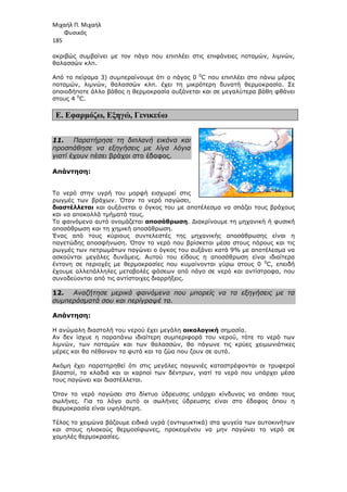 Μιχαήλ Π. Μιχαήλ
Φυσικός
185
ακριβώς συµβαίνει µε τον πάγο που επιπλέει στις επιφάνειες ποταµών, λιµνών,
θαλασσών κλπ.
Από το πείραµα 3) συµπεραίνουµε ότι ο πάγος 0 0
C που επιπλέει στο πάνω µέρος
ποταµών, λιµνών, θαλασσών κλπ. έχει τη µικρότερη δυνατή θερµοκρασία. Σε
οποιοδήποτε άλλο βάθος η θερµοκρασία αυξάνεται και σε µεγαλύτερα βάθη φθάνει
στους 4 0
C.
Ε. Εφαρµόζω, Εξηγώ, Γενικεύω
11. Παρατήρησε τη διπλανή εικόνα και
προσπάθησε να εξηγήσεις µε λίγα λόγια
γιατί έχουν πέσει βράχοι στο έδαφος.
Απάντηση:
Το νερό στην υγρή του µορφή εισχωρεί στις
ρωγµές των βράχων. Όταν το νερό παγώσει,
διαστέλλεται και αυξάνεται ο όγκος του µε αποτέλεσµα να σπάζει τους βράχους
και να αποκολλά τµήµατά τους.
Το φαινόµενο αυτό ονοµάζεται αποσάθρωση. ∆ιακρίνουµε τη µηχανική ή φυσική
αποσάθρωση και τη χηµική αποσάθρωση.
Ένας από τους κύριους συντελεστές της µηχανικής αποσάθρωσης είναι η
παγετώδης αποσφήνωση. Όταν το νερό που βρίσκεται µέσα στους πόρους και τις
ρωγµές των πετρωµάτων παγώνει ο όγκος του αυξάνει κατά 9% µε αποτέλεσµα να
ασκούνται µεγάλες δυνάµεις. Αυτού του είδους η αποσάθρωση είναι ιδιαίτερα
έντονη σε περιοχές µε θερµοκρασίες που κυµαίνονται γύρω στους 0 0
C, επειδή
έχουµε αλλεπάλληλες µεταβολές φάσεων από πάγο σε νερό και αντίστροφα, που
συνοδεύονται από τις αντίστοιχες διαρρήξεις.
12. Αναζήτησε µερικά φαινόµενα που µπορείς να τα εξηγήσεις µε τα
συµπεράσµατά σου και περίγραψέ τα.
Απάντηση:
Η ανώµαλη διαστολή του νερού έχει µεγάλη οικολογική σηµασία.
Αν δεν ίσχυε η παραπάνω ιδιαίτερη συµπεριφορά του νερού, τότε το νερό των
λιµνών, των ποταµών και των θαλασσών, θα πάγωνε τις κρύες χειµωνιάτικες
µέρες και θα πέθαιναν τα φυτά και τα ζώα που ζουν σε αυτά.
Ακόµη έχει παρατηρηθεί ότι στις µεγάλες παγωνιές καταστρέφονται οι τρυφεροί
βλαστοί, τα κλαδιά και οι καρποί των δέντρων, γιατί το νερό που υπάρχει µέσα
τους παγώνει και διαστέλλεται.
Όταν το νερό παγώσει στο δίκτυο ύδρευσης υπάρχει κίνδυνος να σπάσει τους
σωλήνες. Για το λόγο αυτό οι σωλήνες ύδρευσης είναι στο έδαφος όπου η
θερµοκρασία είναι υψηλότερη.
Τέλος το χειµώνα βάζουµε ειδικά υγρά (αντιψυκτικά) στα ψυγεία των αυτοκινήτων
και στους ηλιακούς θερµοσίφωνες, προκειµένου να µην παγώνει το νερό σε
χαµηλές θερµοκρασίες.
 