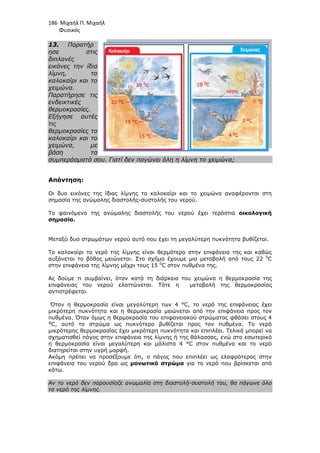 186 Μιχαήλ Π. Μιχαήλ
Φυσικός
13. Παρατήρ
ησε στις
διπλανές
εικόνες την ίδια
λίµνη, το
καλοκαίρι και το
χειµώνα.
Παρατήρησε τις
ενδεικτικές
θερµοκρασίες.
Εξήγησε αυτές
τις
θερµοκρασίες το
καλοκαίρι και το
χειµώνα, µε
βάση τα
συµπεράσµατά σου. Γιατί δεν παγώνει όλη η λίµνη το χειµώνα;
Απάντηση:
Οι δυο εικόνες της ίδιας λίµνης το καλοκαίρι και το χειµώνα
σηµασία της ανώµαλης διαστολής
Το φαινόµενο της ανώµαλης διαστολής του νερού έχει τεράστια
σηµασία.
Μεταξύ δυο στρωµάτων νερού αυτό που έχει τη µεγαλύτερη πυκνότητα βυθίζεται.
Το καλοκαίρι το νερό της λίµνης είναι θερµότερο στην επιφάνεια της και καθώς
αυξάνεται το βάθος µειώνεται. Στο σχήµα έχουµε µια µεταβολή από τους 22
στην επιφάνεια της λίµνης µέχρι τους 15
Ας δούµε τι συµβαίνει, όταν κατά τη διάρκε
επιφάνειας του νερού ελαττώνεται.
αντιστρέφεται.
Όταν η θερµοκρασία είναι µεγαλύτερη των 4 °C, το νερό της επιφάνειας έχει
µικρότερη πυκνότητα και η θερµοκρασία µειώνεται από την επιφάνει
πυθµένα. Όταν όµως η θερµοκρασία του επιφανειακού στρώµατος φθάσει στους 4
°C, αυτό το στρώµα ως πυκνότερο βυθίζεται προς τον πυθµένα. Το νερό
µικρότερης θερµοκρασίας έχει µικρότερη πυκνότητα και επιπλέει. Τελικά µπορεί να
σχηµατισθεί πάγος στην επιφάνεια της λίµνης ή της θάλασσας, ενώ στο εσωτερικό
η θερµοκρασία είναι µεγαλύτερη και µάλιστα 4 °C στον πυθµένα και το νερό
διατηρείται στην υγρή µορφή
Ακόµη πρέπει να προσέξουµε ότι
επιφάνεια του νερού δρα ως
κάτω.
Αν το νερό δεν παρουσίαζε ανωµαλία στη διαστολή
το νερό της λίµνης.
Φυσικός
Γιατί δεν παγώνει όλη η λίµνη το χειµώνα;
της ίδιας λίµνης το καλοκαίρι και το χειµώνα αναφέρονται σ
σηµασία της ανώµαλης διαστολής-συστολής του νερού.
Το φαινόµενο της ανώµαλης διαστολής του νερού έχει τεράστια
Μεταξύ δυο στρωµάτων νερού αυτό που έχει τη µεγαλύτερη πυκνότητα βυθίζεται.
Το καλοκαίρι το νερό της λίµνης είναι θερµότερο στην επιφάνεια της και καθώς
αυξάνεται το βάθος µειώνεται. Στο σχήµα έχουµε µια µεταβολή από τους 22
στην επιφάνεια της λίµνης µέχρι τους 15 0
C στον πυθµένα της.
Ας δούµε τι συµβαίνει, όταν κατά τη διάρκεια του χειµώνα η θερµοκρασία της
επιφάνειας του νερού ελαττώνεται. Τότε η µεταβολή της θερµοκρασίας
Όταν η θερµοκρασία είναι µεγαλύτερη των 4 °C, το νερό της επιφάνειας έχει
µικρότερη πυκνότητα και η θερµοκρασία µειώνεται από την επιφάνει
πυθµένα. Όταν όµως η θερµοκρασία του επιφανειακού στρώµατος φθάσει στους 4
°C, αυτό το στρώµα ως πυκνότερο βυθίζεται προς τον πυθµένα. Το νερό
µικρότερης θερµοκρασίας έχει µικρότερη πυκνότητα και επιπλέει. Τελικά µπορεί να
επιφάνεια της λίµνης ή της θάλασσας, ενώ στο εσωτερικό
η θερµοκρασία είναι µεγαλύτερη και µάλιστα 4 °C στον πυθµένα και το νερό
ι στην υγρή µορφή.
Ακόµη πρέπει να προσέξουµε ότι, ο πάγος που επιπλέει ως ελαφρότερος στην
δρα ως µονωτικό στρώµα για το νερό που βρίσκεται από
Αν το νερό δεν παρουσίαζε ανωµαλία στη διαστολή-συστολή του, θα πάγωνε όλο
Φυσικός
Γιατί δεν παγώνει όλη η λίµνη το χειµώνα;
αναφέρονται στη
Το φαινόµενο της ανώµαλης διαστολής του νερού έχει τεράστια οικολογική
Μεταξύ δυο στρωµάτων νερού αυτό που έχει τη µεγαλύτερη πυκνότητα βυθίζεται.
Το καλοκαίρι το νερό της λίµνης είναι θερµότερο στην επιφάνεια της και καθώς
αυξάνεται το βάθος µειώνεται. Στο σχήµα έχουµε µια µεταβολή από τους 22 0
C
ια του χειµώνα η θερµοκρασία της
µεταβολή της θερµοκρασίας
Όταν η θερµοκρασία είναι µεγαλύτερη των 4 °C, το νερό της επιφάνειας έχει
µικρότερη πυκνότητα και η θερµοκρασία µειώνεται από την επιφάνεια προς τον
πυθµένα. Όταν όµως η θερµοκρασία του επιφανειακού στρώµατος φθάσει στους 4
°C, αυτό το στρώµα ως πυκνότερο βυθίζεται προς τον πυθµένα. Το νερό
µικρότερης θερµοκρασίας έχει µικρότερη πυκνότητα και επιπλέει. Τελικά µπορεί να
επιφάνεια της λίµνης ή της θάλασσας, ενώ στο εσωτερικό
η θερµοκρασία είναι µεγαλύτερη και µάλιστα 4 °C στον πυθµένα και το νερό
, ο πάγος που επιπλέει ως ελαφρότερος στην
για το νερό που βρίσκεται από
συστολή του, θα πάγωνε όλο
 