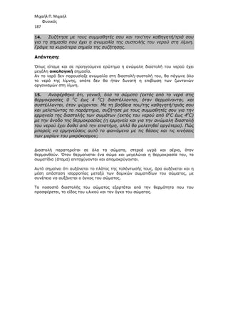 Μιχαήλ Π. Μιχαήλ
Φυσικός
187
14. Συζήτησε µε τους συµµαθητές σου και τον/την καθηγητή/τριά σου
για τη σηµασία που έχει η ανωµαλία της συστολής του νερού στη λίµνη.
Γράψε τα κυριότερα σηµεία της συζήτησης.
Απάντηση:
Όπως είπαµε και σε προηγούµενο ερώτηµα η ανώµαλη διαστολή του νερού έχει
µεγάλη οικολογική σηµασία.
Αν το νερό δεν παρουσίαζε ανωµαλία στη διαστολή-συστολή του, θα πάγωνε όλο
το νερό της λίµνης, οπότε δεν θα ήταν δυνατή η επιβίωση των ζωντανών
οργανισµών στη λίµνη.
15. Αναφέρθηκε ότι, γενικά, όλα τα σώµατα (εκτός από το νερό στις
θερµοκρασίες 0 0
C έως 4 0
C) διαστέλλονται, όταν θερµαίνονται, και
συστέλλονται, όταν ψύχονται. Με τη βοήθεια του/της καθηγητή/τριάς σου
και µελετώντας το παράρτηµα, συζήτησε µε τους συµµαθητές σου για την
ερµηνεία της διαστολής των σωµάτων (εκτός του νερού από 00
C έως 40
C)
µε την άνοδο της θερµοκρασίας (η ερµηνεία και για την ανώµαλη διαστολή
του νερού έχει δοθεί από την επιστήµη, αλλά θα µελετηθεί αργότερα). Πώς
µπορείς να ερµηνεύσεις αυτό το φαινόµενο µε τις θέσεις και τις κινήσεις
των µορίων του µικρόκοσµου;
∆ιαστολή παρατηρείται σε όλα τα σώµατα, στερεά υγρά και αέρια, όταν
θερµανθούν. Όταν θερµαίνεται ένα σώµα και µεγαλώνει η θερµοκρασία του, τα
σωµατίδια (άτοµα) επιταχύνονται και αποµακρύνονται.
Αυτό σηµαίνει ότι αυξάνεται το πλάτος της ταλάντωσής τους, άρα αυξάνεται και η
µέση απόσταση ισορροπίας µεταξύ των δοµικών σωµατιδίων του σώµατος, µε
συνέπεια να αυξάνεται ο όγκος του σώµατος.
Το ποσοστό διαστολής του σώµατος εξαρτάται από την θερµότητα που του
προσφέρεται, το είδος του υλικού και τον όγκο του σώµατος.
 