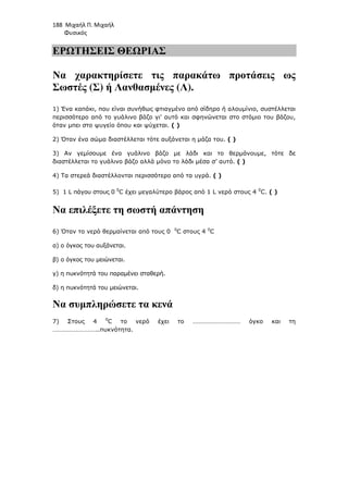 188 Μιχαήλ Π. Μιχαήλ
Φυσικός
ΕΡΩΤΗΣΕΙΣ ΘΕΩΡΙΑΣ
Να χαρακτηρίσετε τις παρακάτω προτάσεις ως
Σωστές (Σ) ή Λανθασµένες (Λ).
1) Ένα καπάκι, που είναι συνήθως φτιαγµένο από σίδηρο ή αλουµίνιο, συστέλλεται
περισσότερο από το γυάλινο βάζο γι' αυτό και σφηνώνεται στο στόµιο του βάζου,
όταν µπει στο ψυγείο όπου και ψύχεται. ( )
2) Όταν ένα σώµα διαστέλλεται τότε αυξάνεται η µάζα του. ( )
3) Αν γεµίσουµε ένα γυάλινο βάζο µε λάδι και το θερµάνουµε, τότε δε
διαστέλλεται το γυάλινο βάζο αλλά µόνο το λάδι µέσα σ’ αυτό. ( )
4) Τα στερεά διαστέλλονται περισσότερο από τα υγρά. ( )
5) 1 L πάγου στους 0 0
C έχει µεγαλύτερο βάρος από 1 L νερό στους 4 0
C. ( )
Να επιλέξετε τη σωστή απάντηση
6) Όταν το νερό θερµαίνεται από τους 0 0
C στους 4 0
C
α) ο όγκος του αυξάνεται.
β) ο όγκος του µειώνεται.
γ) η πυκνότητά του παραµένει σταθερή.
δ) η πυκνότητά του µειώνεται.
Να συµπληρώσετε τα κενά
7) Στους 4 0
C το νερό έχει το ………………………… όγκο και τη
………………………..πυκνότητα.
 
