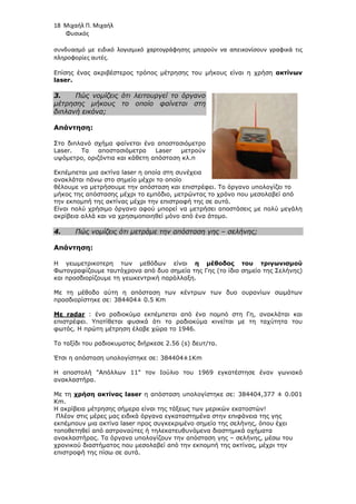 18 Μιχαήλ Π. Μιχαήλ
Φυσικός
συνδυασμό με ειδικό λογισμικό χαρτογράφησης μπορούν να απεικονίσουν γραφικά τις
πληροφορίες αυτές.
Επίσης ένας ακριβέστερος τρόπος µέτρησης του µήκους είναι η χρήση ακτίνων
laser.
3. Πώς νοµίζεις ότι λειτουργεί το όργανο
µέτρησης µήκους το οποίο φαίνεται στη
διπλανή εικόνα;
Απάντηση:
Στο διπλανό σχήµα φαίνεται ένα αποστασιόµετρο
Laser. Τα αποστασιόµετρα Laser µετρούν
υψόµετρο, οριζόντια και κάθετη απόσταση κλ.π
Εκπέµπεται µια ακτίνα laser η οποία στη συνέχεια
ανακλάται πάνω στο σηµείο µέχρι το οποίο
θέλουµε να µετρήσουµε την απόσταση και επιστρέφει. Το όργανο υπολογίζει το
µήκος της απόστασης µέχρι το εµπόδιο, µετρώντας το χρόνο που µεσολαβεί από
την εκποµπή της ακτίνας µέχρι την επιστροφή της σε αυτό.
Είναι πολύ χρήσιµο όργανο αφού µπορεί να µετρήσει αποστάσεις µε πολύ µεγάλη
ακρίβεια αλλά και να χρησιµοποιηθεί µόνο από ένα άτοµο.
4. Πώς νοµίζεις ότι µετράµε την απόσταση γης – σελήνης;
Απάντηση:
Η γεωµετρικοτερη των µεθόδων είναι η µέθοδος του τριγωνισµού
Φωτογραφίζουµε ταυτόχρονα από δυο σηµεία της Γης (το ίδιο σηµείο της Σελήνης)
και προσδιορίζουµε τη γεωκεντρική παράλλαξη.
Με τη µέθοδο αύτη η απόσταση των κέντρων των δυο ουρανίων σωµάτων
προσδιορίστηκε σε: 384404± 0.5 Km
Mε radar : ένα ραδιοκύµα εκπέµπεται από ένα ποµπό στη Γη, ανακλάται και
επιστρέφει. Υποτίθεται φυσικά ότι το ραδιοκύµα κινείται µε τη ταχύτητα του
φωτός. Η πρώτη µέτρηση έλαβε χώρα το 1946.
Το ταξίδι του ραδιοκυµατος διήρκεσε 2.56 (s) δευτ/τα.
Έτσι η απόσταση υπολογίστηκε σε: 384404±1Km
H αποστολή Απόλλων 11 τον Ιούλιο του 1969 εγκατέστησε έναν γωνιακό
ανακλαστήρα.
Με τη χρήση ακτίνας laser η απόσταση υπολογίστηκε σε: 384404,377 ± 0.001
Km.
Η ακρίβεια µέτρησης σήµερα είναι της τάξεως των µερικών εκατοστών!
Πλέον στις µέρες µας ειδικά όργανα εγκαταστηµένα στην επιφάνεια της γης
εκπέµπουν µια ακτίνα laser προς συγκεκριµένο σηµείο της σελήνης, όπου έχει
τοποθετηθεί από αστροναύτες ή τηλεκατευθυνόµενα διαστηµικά οχήµατα
ανακλαστήρας. Τα όργανα υπολογίζουν την απόσταση γης – σελήνης, µέσω του
χρονικού διαστήµατος που µεσολαβεί από την εκποµπή της ακτίνας, µέχρι την
επιστροφή της πίσω σε αυτά.
 