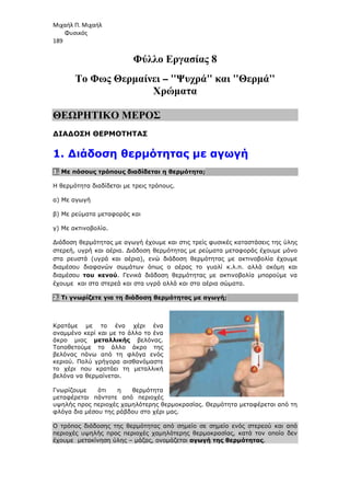 Μιχαήλ Π. Μιχαήλ
Φυσικός
189
Φύλλο Εργασίας 8
Το Φως Θερµαίνει – Ψυχρά και Θερµά
Χρώµατα
ΘΕΩΡΗΤΙΚΟ ΜΕΡΟΣ
∆ΙΑ∆ΟΣΗ ΘΕΡΜΟΤΗΤΑΣ
1. ∆ιάδοση θερµότητας µε αγωγή
1. Με πόσους τρόπους διαδίδεται η θερµότητα;
Η θερµότητα διαδίδεται µε τρεις τρόπους.
α) Με αγωγή
β) Με ρεύµατα µεταφοράς και
γ) Με ακτινοβολία.
∆ιάδοση θερµότητας µε αγωγή έχουµε και στις τρείς φυσικές καταστάσεις της ύλης
στερεή, υγρή και αέρια. ∆ιάδοση θερµότητας µε ρεύµατα µεταφοράς έχουµε µόνο
στα ρευστά (υγρά και αέρια), ενώ διάδοση θερµότητας µε ακτινοβολία έχουµε
διαµέσου διαφανών σωµάτων όπως ο αέρας το γυαλί κ.λ.π. αλλά ακόµη και
διαµέσου του κενού. Γενικά διάδοση θερµότητας µε ακτινοβολία µπορούµε να
έχουµε και στα στερεά και στα υγρά αλλά και στα αέρια σώµατα.
2. Τι γνωρίζετε για τη διάδοση θερµότητας µε αγωγή;
Κρατάµε µε το ένα χέρι ένα
αναµµένο κερί και µε το άλλο το ένα
άκρο µιας µεταλλικής βελόνας.
Τοποθετούµε το άλλο άκρο της
βελόνας πάνω από τη φλόγα ενός
κεριού. Πολύ γρήγορα αισθανόµαστε
το χέρι που κρατάει τη µεταλλική
βελόνα να θερµαίνεται.
Γνωρίζουµε ότι η θερµότητα
µεταφέρεται πάντοτε από περιοχές
υψηλής προς περιοχές χαµηλότερης θερµοκρασίας. Θερµότητα µεταφέρεται από τη
φλόγα δια µέσου της ράβδου στο χέρι µας.
Ο τρόπος διάδοσης της θερµότητας από σηµείο σε σηµείο ενός στερεού και από
περιοχές υψηλής προς περιοχές χαµηλότερης θερµοκρασίας, κατά τον οποίο δεν
έχουµε µετακίνηση ύλης – µάζας, ονοµάζεται αγωγή της θερµότητας.
 