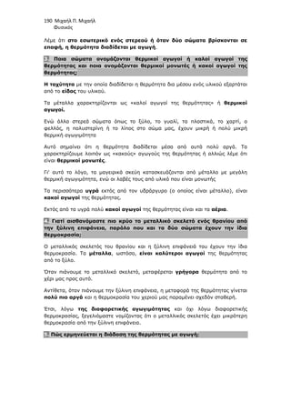 190 Μιχαήλ Π. Μιχαήλ
Φυσικός
Λέµε ότι στο εσωτερικό ενός στερεού ή όταν δύο σώµατα βρίσκονται σε
επαφή, η θερµότητα διαδίδεται µε αγωγή.
3. Ποια σώµατα ονοµάζονται θερµικοί αγωγοί ή καλοί αγωγοί της
θερµότητας και ποια ονοµάζονται θερµικοί µονωτές ή κακοί αγωγοί της
θερµότητας;
Η ταχύτητα µε την οποία διαδίδεται η θερµότητα δια µέσου ενός υλικού εξαρτάται
από το είδος του υλικού.
Τα µέταλλα χαρακτηρίζονται ως «καλοί αγωγοί της θερµότητας» ή θερµικοί
αγωγοί.
Ενώ άλλα στερεά σώµατα όπως το ξύλο, το γυαλί, τα πλαστικά, το χαρτί, ο
φελλός, η πολυστερίνη ή το λίπος στο σώµα µας, έχουν µικρή ή πολύ µικρή
θερµική αγωγιµότητα
Αυτό σηµαίνει ότι η θερµότητα διαδίδεται µέσα από αυτά πολύ αργά. Τα
χαρακτηρίζουµε λοιπόν ως «κακούς» αγωγούς της θερµότητας ή αλλιώς λέµε ότι
είναι θερµικοί µονωτές.
Γι' αυτό το λόγο, τα µαγειρικά σκεύη κατασκευάζονται από µέταλλο µε µεγάλη
θερµική αγωγιµότητα, ενώ οι λαβές τους από υλικό που είναι µονωτής
Τα περισσότερα υγρά εκτός από τον υδράργυρο (ο οποίος είναι µέταλλο), είναι
κακοί αγωγοί της θερµότητας.
Εκτός από τα υγρά πολύ κακοί αγωγοί της θερµότητας είναι και τα αέρια.
4. Γιατί αισθανόµαστε πιο κρύο το µεταλλικό σκελετό ενός θρανίου από
την ξύλινη επιφάνεια, παρόλο που και τα δύο σώµατα έχουν την ίδια
θερµοκρασία;
Ο µεταλλικός σκελετός του θρανίου και η ξύλινη επιφάνειά του έχουν την ίδια
θερµοκρασία. Τα µέταλλα, ωστόσο, είναι καλύτεροι αγωγοί της θερµότητας
από το ξύλο.
Όταν πιάνουµε το µεταλλικό σκελετό, µεταφέρεται γρήγορα θερµότητα από το
χέρι µας προς αυτό.
Αντίθετα, όταν πιάνουµε την ξύλινη επιφάνεια, η µεταφορά της θερµότητας γίνεται
πολύ πιο αργά και η θερµοκρασία του χεριού µας παραµένει σχεδόν σταθερή.
Έτσι, λόγω της διαφορετικής αγωγιµότητας και όχι λόγω διαφορετικής
θερµοκρασίας, ξεγελιόµαστε νοµίζοντας ότι ο µεταλλικός σκελετός έχει µικρότερη
θερµοκρασία από την ξύλινη επιφάνεια.
5. Πώς ερµηνεύεται η διάδοση της θερµότητας µε αγωγή;
 