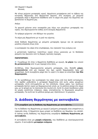 192 Μιχαήλ Π. Μιχαήλ
Φυσικός
Με τέτοια ρεύµατα µεταφοράς νερού, θερµότητα µεταφέρεται από το λέβητα της
κεντρικής θέρµανσης στα θερµαντικά σώµατα. Στη συνέχεια, µε ρεύµατα
µεταφοράς αέρα η θερµότητα διαδίδεται από το σώµα στο χώρο του δωµατίου και
ζεσταίνεται το δωµάτιό µας.
Ακόµη
Το φαγητό ψήνεται στην κατσαρόλα µας λόγω των ρευµάτων µεταφοράς του
νερού, που δηµιουργούνται καθώς αυτό συνεχώς θερµαίνεται.
Τα τρόφιµα ψύχονται στο θάλαµο του ψυγείου
Το σώµα µας θερµαίνεται µε τη ροή του αίµατος.
Αλλά διάδοση θερµότητας µε ρεύµατα µεταφοράς έχουµε και σε φαινόµενα
µεγάλης κλίµακας όπως είναι
η κυκλοφορία του αέρα στην ατµόσφαιρα, που προκαλεί τους ανέµους και
η µετακίνηση τεράστιων ποσοτήτων νερού στους ωκεανούς µε τα θαλάσσια
ρεύµατα που ξεκινούν από τις θερµές τροπικές περιοχές
ΠΑΡΑΤΗΡΗΣΗ:
Γνωρίζουµε ότι όταν η θερµότητα διαδίδεται µε αγωγή, τα µόρια του υλικού
δε µετακινούνται από τη µια περιοχή στην άλλη.
Αντιθέτως, όταν δηµιουργούνται ρεύµατα µεταφοράς, ύλη, δηλαδή µόρια,
µετακινούνται από µία περιοχή που έχει υψηλή θερµοκρασία προς µια
ψυχρότερη. Αυτό συνεχίζεται µέχρι όλο το υγρό ή το αέριο να αποκτήσει την ίδια
θερµοκρασία.
Αν εµποδίσουµε την κυκλοφορία του αέρα γύρω από ένα ζεστό αντικείµενο,
τότε σχεδόν µηδενίζεται η µεταφορά θερµότητας από αυτό, µέσω ρευµάτων
µεταφοράς. Αυτό επιτυγχάνεται µε την επένδυση, λόγου χάρη, των σωλήνων
µεταφοράς ζεστού νερού µε θερµοµονωτικά υλικά, µε τα µάλλινα ρούχα στο σώµα
µας, µε τα φτερά και τα πούπουλα στα πουλιά κτλ. Αυτά τα υλικά παγιδεύουν µέσα
σε µικρές κοιλότητες (πόρους), αέρα, αποτρέποντας τη δηµιουργία ρευµάτων
µεταφοράς. Για αυτό και τα µάλλινα ρούχα µας «ζεσταίνουν» το χειµώνα.
3. ∆ιάδοση θερµότητας µε ακτινοβολία
1. Τι γνωρίζετε για τη διάδοση της θερµότητας µε ακτινοβολία;
Για τη διάδοση της θερµότητας µε αγωγή ή ρεύµατα µεταφοράς είναι απαραίτητη η
παρουσία ύλης. Η θερµότητα όµως µπορεί να διαδίδεται και διαµέσου του κενού.
Ο τρόπος αυτός διάδοσης της θερµότητας ονοµάζεται διάδοση θερµότητας µε
ακτινοβολία.
Η ακτινοβολία είναι µια µορφή ενέργειας, που διαδίδεται µε ηλεκτροµαγνητικά
κύµατα. Η ακτινοβολία µεταφέρει ενέργεια.
 
