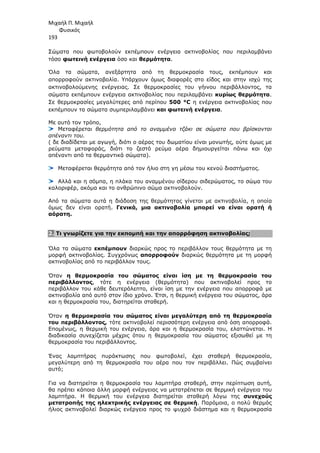 Μιχαήλ Π. Μιχαήλ
Φυσικός
193
Σώµατα που φωτοβολούν εκπέµπουν ενέργεια ακτινοβολίας που περιλαµβάνει
τόσο φωτεινή ενέργεια όσο και θερµότητα.
Όλα τα σώµατα, ανεξάρτητα από τη θερµοκρασία τους, εκπέµπουν και
απορροφούν ακτινοβολία. Υπάρχουν όµως διαφορές στο είδος και στην ισχύ της
ακτινοβολούµενης ενέργειας. Σε θερµοκρασίες του γήινου περιβάλλοντος, τα
σώµατα εκπέµπουν ενέργεια ακτινοβολίας που περιλαµβάνει κυρίως θερµότητα.
Σε θερµοκρασίες µεγαλύτερες από περίπου 500 °C η ενέργεια ακτινοβολίας που
εκπέµπουν τα σώµατα συµπεριλαµβάνει και φωτεινή ενέργεια.
Με αυτό τον τρόπο,
Μεταφέρεται θερµότητα από το αναµµένο τζάκι σε σώµατα που βρίσκονται
απέναντι του.
( δε διαδίδεται µε αγωγή, διότι ο αέρας του δωµατίου είναι µονωτής, ούτε όµως µε
ρεύµατα µεταφοράς, διότι το ζεστό ρεύµα αέρα δηµιουργείται πάνω και όχι
απέναντι από τα θερµαντικά σώµατα).
Μεταφέρεται θερµότητα από τον ήλιο στη γη µέσω του κενού διαστήµατος.
Αλλά και η σόµπα, η πλάκα του αναµµένου σίδερου σιδερώµατος, το σώµα του
καλοριφέρ, ακόµα και το ανθρώπινο σώµα ακτινοβολούν.
Από τα σώµατα αυτά η διάδοση της θερµότητας γίνεται µε ακτινοβολία, η οποία
όµως δεν είναι ορατή. Γενικά, µια ακτινοβολία µπορεί να είναι ορατή ή
αόρατη.
2. Τι γνωρίζετε για την εκποµπή και την απορρόφηση ακτινοβολίας;
Όλα τα σώµατα εκπέµπουν διαρκώς προς το περιβάλλον τους θερµότητα µε τη
µορφή ακτινοβολίας. Συγχρόνως απορροφούν διαρκώς θερµότητα µε τη µορφή
ακτινοβολίας από το περιβάλλον τους.
Όταν η θερµοκρασία του σώµατος είναι ίση µε τη θερµοκρασία του
περιβάλλοντος, τότε η ενέργεια (θερµότητα) που ακτινοβολεί προς το
περιβάλλον του κάθε δευτερόλεπτο, είναι ίση µε την ενέργεια που απορροφά µε
ακτινοβολία από αυτό στον ίδιο χρόνο. Έτσι, η θερµική ενέργεια του σώµατος, άρα
και η θερµοκρασία του, διατηρείται σταθερή.
Όταν η θερµοκρασία του σώµατος είναι µεγαλύτερη από τη θερµοκρασία
του περιβάλλοντος, τότε ακτινοβολεί περισσότερη ενέργεια από όση απορροφά.
Εποµένως, η θερµική του ενέργεια, άρα και η θερµοκρασία του, ελαττώνεται. Η
διαδικασία συνεχίζεται µέχρις ότου η θερµοκρασία του σώµατος εξισωθεί µε τη
θερµοκρασία του περιβάλλοντος.
Ένας λαµπτήρας πυράκτωσης που φωτοβολεί, έχει σταθερή θερµοκρασία,
µεγαλύτερη από τη θερµοκρασία του αέρα που τον περιβάλλει. Πώς συµβαίνει
αυτό;
Για να διατηρείται η θερµοκρασία του λαµπτήρα σταθερή, στην περίπτωση αυτή,
θα πρέπει κάποια άλλη µορφή ενέργειας να µετατρέπεται σε θερµική ενέργεια του
λαµπτήρα. Η θερµική του ενέργεια διατηρείται σταθερή λόγω της συνεχούς
µετατροπής της ηλεκτρικής ενέργειας σε θερµική. Παρόµοια, ο πολύ θερµός
ήλιος ακτινοβολεί διαρκώς ενέργεια προς το ψυχρό διάστηµα και η θερµοκρασία
 