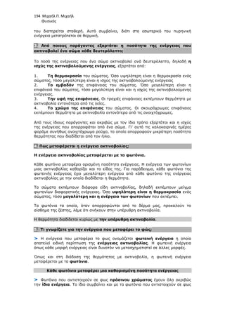 194 Μιχαήλ Π. Μιχαήλ
Φυσικός
του διατηρείται σταθερή. Αυτό συµβαίνει, διότι στο εσωτερικό του πυρηνική
ενέργεια µετατρέπεται σε θερµική.
3. Από ποιους παράγοντες εξαρτάται η ποσότητα της ενέργειας που
ακτινοβολεί ένα σώµα κάθε δευτερόλεπτο;
Το ποσό της ενέργειας που ένα σώµα ακτινοβολεί ανά δευτερόλεπτο, δηλαδή η
ισχύς της ακτινοβολούµενης ενέργειας, εξαρτάται από:
1. Τη θερµοκρασία του σώµατος. Όσο υψηλότερη είναι η θερµοκρασία ενός
σώµατος, τόσο µεγαλύτερη είναι η ισχύς της ακτινοβολούµενης ενέργειας
2. Το εµβαδόν της επιφάνειας του σώµατος. Όσο µεγαλύτερη είναι η
επιφάνειά του σώµατος, τόσο µεγαλύτερη είναι και η ισχύς της ακτινοβολούµενης
ενέργειας.
3. Την υφή της επιφάνειας. Οι τραχιές επιφάνειες εκπέµπουν θερµότητα µε
ακτινοβολία εντονότερα από τις λείες.
4. Το χρώµα της επιφάνειας του σώµατος. Οι σκουρόχρωµες επιφάνειες
εκπέµπουν θερµότητα µε ακτινοβολία εντονότερα από τις ανοιχτόχρωµες.
Από τους ίδιους παράγοντες και ακριβώς µε τον ίδιο τρόπο εξαρτάται και η ισχύς
της ενέργειας που απορροφάται από ένα σώµα. Γι' αυτό τις καλοκαιρινές ηµέρες
φοράµε συνήθως ανοιχτόχρωµα ρούχα, τα οποία απορροφούν µικρότερη ποσότητα
θερµότητας που διαδίδεται από τον ήλιο.
4. Πως µεταφέρεται η ενέργεια ακτινοβολίας;
Η ενέργεια ακτινοβολίας µεταφέρεται µε τα φωτόνια.
Κάθε φωτόνιο µεταφέρει ορισµένη ποσότητα ενέργειας. Η ενέργεια των φωτονίων
µιας ακτινοβολίας καθορίζει και το είδος της. Για παράδειγµα, κάθε φωτόνιο της
φωτεινής ενέργειας έχει µεγαλύτερη ενέργεια από κάθε φωτόνιο της ενέργειας
ακτινοβολίας µε την οποία διαδίδεται η θερµότητα.
Τα σώµατα εκπέµπουν διάφορα είδη ακτινοβολίας, δηλαδή εκπέµπουν µείγµα
φωτονίων διαφορετικής ενέργειας. Όσο υψηλότερη είναι η θερµοκρασία ενός
σώµατος, τόσο µεγαλύτερη και η ενέργεια των φωτονίων που εκπέµπει.
Τα φωτόνια τα οποία, όταν απορροφώνται από το δέρµα µας, προκαλούν το
αίσθηµα της ζέστης, λέµε ότι ανήκουν στην υπέρυθρη ακτινοβολία.
Η θερµότητα διαδίδεται κυρίως µε την υπέρυθρη ακτινοβολία.
5. Τι γνωρίζετε για την ενέργεια που µεταφέρει το φώς;
Η ενέργεια που µεταφέρει το φως ονοµάζεται φωτεινή ενέργεια η οποία
αποτελεί ειδική περίπτωση της ενέργειας ακτινοβολίας. Η φωτεινή ενέργεια
όπως κάθε µορφή ενέργειας είναι δυνατόν να µετασχηµατιστεί σε άλλες µορφές.
Όπως και στη διάδοση της θερµότητας µε ακτινοβολία, η φωτεινή ενέργεια
µεταφέρεται µε τα φωτόνια.
Κάθε φωτόνιο µεταφέρει µια καθορισµένη ποσότητα ενέργειας
Φωτόνια που αντιστοιχούν σε φως πράσινου χρώµατος έχουν όλα ακριβώς
την ίδια ενέργεια. Το ίδιο συµβαίνει και µε τα φωτόνια που αντιστοιχούν σε φως
 