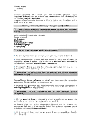 Μιχαήλ Π. Μιχαήλ
Φυσικός
195
κόκκινου χρώµατος. Τα φωτόνια όµως του κόκκινου χρώµατος έχουν
µικρότερη ενέργεια από τα φωτόνια του πράσινου και αυτά µικρότερη από
την ενέργεια του µπλε χρώµατος.
Η ενεργειακή κατάταξη των φωτονίων µε βάση το χρώµα τους ξεκινώντας από τη
µικρότερη ενέργεια είναι:
Κόκκινο, πορτοκαλί, κίτρινο, πράσινο, µπλε, µωβ, ιώδες.
6. Σε ποιες µορφές ενέργειας µετασχηµατίζεται η ενέργεια που µεταφέρει
το φώς;
Μετασχηµατισµοί της φωτεινής ενέργειας
Το φως προκαλεί:
α) θέρµανση
β) Κίνηση
γ) χηµικές αντιδράσεις
δ) ηλεκτρικό ρεύµα
ε) την όραση
7. Γιατί όταν ένα αντικείµενο φωτίζεται θερµαίνεται;
Σε αυτή την περίπτωση η φωτεινή ενέργεια µετασχηµατίζεται σε θερµική.
Όταν απορροφώνται φωτόνια από τους δοµικούς λίθους ενός σώµατος, για
παράδειγµα άτοµα ή µόρια, τότε αυξάνεται η κινητική τους ενέργεια µε
αποτέλεσµα να αυξάνεται η θερµοκρασία του σώµατος.
Εφαρµογή: Στους ηλιακούς θερµοσίφωνες αξιοποιούµε την ενέργεια του
ηλιακού φωτός για να θερµάνουµε το νερό.
8. Αναφέρετε ένα παράδειγµα όπου να φαίνεται πως το φως µπορεί να
προκαλέσει κίνηση.
Όταν εκθέσουµε ένα ακτινόµετρο στο ηλιακό φως ή στο φως ενός επιτραπέζιου
φωτιστικού, τότε τα πτερύγιά του περιστρέφονται.
Η ενέργεια των φωτονίων που προσπίπτουν στο ακτινόµετρο µετατρέπεται σε
κινητική ενέργεια των πτερυγίων του.
9. Αναφέρετε µε ένα παράδειγµα πως το φως προκαλεί χηµικές
αντιδράσεις.
Με τη φωτοσύνθεση η φωτεινή ενέργεια µετατρέπεται σε χηµική που
αποθηκεύεται στη γλυκόζη (θρεπτικές ουσίες των φυτών).
Τα πράσινα µέρη των φυτών απορροφούν ορισµένα από τα φωτόνια που
προέρχονται από τον ήλιο. Η ενέργεια αυτών των φωτονίων προκαλεί χηµική
αντίδραση που ονοµάζεται φωτοσύνθεση.
Κατά τη φωτοσύνθεση παράγεται µια χηµική ένωση που ονοµάζεται γλυκόζη
(είδος ζάχαρης).
 