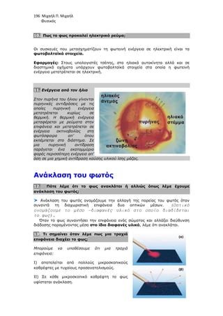 196 Μιχαήλ Π. Μιχαήλ
Φυσικός
10. Πως το φως προκαλεί ηλεκτρικό ρεύµα;
Οι συσκευές που µετασχηµατίζουν τη φωτεινή ενέργεια σε ηλεκτρική είναι τα
φωτοβολταϊκά στοιχεία.
Εφαρµογές: Στους υπολογιστές τσέπης, στα ηλιακά αυτοκίνητα αλλά και σε
διαστηµικά οχήµατα υπάρχουν φωτοβολταϊκά στοιχεία στα οποία η φωτεινή
ενέργεια µετατρέπεται σε ηλεκτρική.
11. Ενέργεια από τον ήλιο
Στον πυρήνα του ήλιου γίνονται
πυρηνικές αντιδράσεις µε τις
οποίες πυρηνική ενέργεια
µετατρέπεται κυρίως σε
θερµική. Η θερµική ενέργεια
µεταφέρεται µε ρεύµατα στην
επιφάνεια και µετατρέπεται σε
ενέργεια ακτινοβολίας στη
φωτόσφαιρα απ’ όπου
εκπέµπεται στο διάστηµα. Σε
µια πυρηνική αντίδραση
παράγεται ένα εκατοµµύριο
φορές περισσότερη ενέργεια απ’
όση σε µια χηµική αντίδραση καύσης υλικού ίσης µάζας.
Ανάκλαση του φωτός
12. Πότε λέµε ότι το φως ανακλάται ή αλλιώς όπως λέµε έχουµε
ανάκλαση του φωτός;
Ανάκλαση του φωτός ονοµάζουµε την αλλαγή της πορείας του φωτός όταν
συναντά τη διαχωριστική επιφάνεια δυο οπτικών µέσων. (Οπτικό
ονοµάζουµε το µέσο –διαφανές υλικό στο οποίο διαδίδεται
το φως).
Όταν το φως συναντήσει την επιφάνεια ενός σώµατος και αλλάξει διεύθυνση
διάδοσης παραµένοντας µέσα στο ίδιο διαφανές υλικό, λέµε ότι ανακλάται.
13. Τι σηµαίνει όταν λέµε πως µια τραχιά
επιφάνεια διαχέει το φως;
Μπορούµε να υποθέσουµε ότι µια τραχιά
επιφάνεια:
Ι) αποτελείται από πολλούς µικροσκοπικούς
καθρέφτες µε τυχαίους προσανατολισµούς.
ΙΙ) Σε κάθε µικροσκοπικό καθρέφτη το φως
υφίσταται ανάκλαση.
 