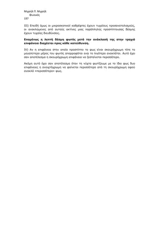 Μιχαήλ Π. Μιχαήλ
Φυσικός
197
ΙΙΙ) Επειδή όµως οι µικροσκοπικοί καθρέφτες έχουν τυχαίους προσανατολισµούς,
οι ανακλώµενες από αυτούς ακτίνες µιας παράλληλης προσπίπτουσας δέσµης
έχουν τυχαίες διευθύνσεις.
Εποµένως η λεπτή δέσµη φωτός µετά την ανάκλασή της στην τραχιά
επιφάνεια διαχέεται προς κάθε κατεύθυνση.
IV) Αν η επιφάνεια στην οποία προσπίπτει το φως είναι σκουρόχρωµη τότε το
µεγαλύτερο µέρος του φωτός απορροφάται ενώ το λιγότερο ανακλάται. Αυτό έχει
σαν αποτέλεσµα η σκουρόχρωµη επιφάνεια να ζεσταίνεται περισσότερο.
Ακόµη αυτό έχει σαν αποτέλεσµα όταν τη νύχτα φωτίζουµε µε το ίδιο φως δυο
επιφάνειες η ανοιχτόχρωµη να φαίνεται περισσότερο από τη σκουρόχρωµη αφού
ανακλά «περισσότερο» φως.
 