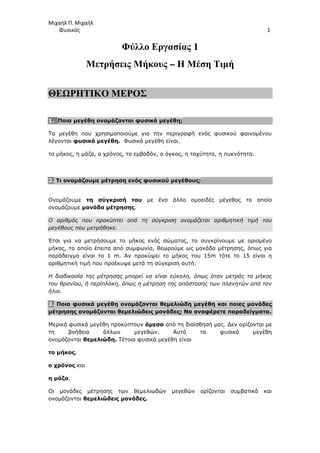 Μιχαήλ Π. Μιχαήλ
Φυσικός 1
Φύλλο Εργασίας 1
Μετρήσεις Μήκους – Η Μέση Τιµή
ΘΕΩΡΗΤΙΚΟ ΜΕΡΟΣ
1. Ποια µεγέθη ονοµάζονται φυσικά µεγέθη;
Τα µεγέθη που χρησιµοποιούµε για την περιγραφή ενός φυσικού φαινοµένου
λέγονται φυσικά µεγέθη. Φυσικά µεγέθη είναι.
το µήκος, η µάζα, ο χρόνος, το εµβαδόν, ο όγκος, η ταχύτητα, η πυκνότητα.
2. Τι ονοµάζουµε µέτρηση ενός φυσικού µεγέθους;
Ονοµάζουµε τη σύγκρισή του µε ένα άλλο οµοειδές µέγεθος το οποίο
ονοµάζουµε µονάδα µέτρησης.
Ο αριθµός που προκύπτει από τη σύγκριση ονοµάζεται αριθµητική τιµή του
µεγέθους που µετρήθηκε.
Έτσι για να µετρήσουµε το µήκος ενός σώµατος, το συγκρίνουµε µε ορισµένο
µήκος, το οποίο έπειτα από συµφωνία, θεωρούµε ως µονάδα µέτρησης, όπως για
παράδειγµα είναι το 1 m. Αν προκύψει το µήκος του 15m τότε το 15 είναι η
αριθµητική τιµή που προέκυψε µετά τη σύγκριση αυτή.
Η διαδικασία της µέτρησης µπορεί να είναι εύκολη, όπως όταν µετράς το µήκος
του θρανίου, ή περίπλοκη, όπως η µέτρηση της απόστασης των πλανητών από τον
ήλιο.
3. Ποια φυσικά µεγέθη ονοµάζονται θεµελιώδη µεγέθη και ποιες µονάδες
µέτρησης ονοµάζονται θεµελιώδεις µονάδες; Να αναφέρετε παραδείγµατα.
Μερικά φυσικά µεγέθη προκύπτουν άµεσα από τη διαίσθησή µας. ∆εν ορίζονται µε
τη βοήθεια άλλων µεγεθών. Αυτά τα φυσικά µεγέθη
ονοµάζονται θεµελιώδη. Τέτοια φυσικά µεγέθη είναι
το µήκος,
ο χρόνος και
η µάζα.
Οι µονάδες µέτρησης των θεµελιωδών µεγεθών ορίζονται συµβατικά και
ονοµάζονται θεµελιώδεις µονάδες.
 