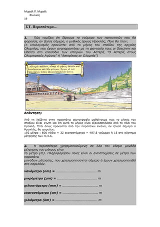 Μιχαήλ Π. Μιχαήλ
Φυσικός
19
ΣΤ. Περισσότερα…
1. Πώς νοµίζεις ότι ξέρουµε το νούµερο των παπουτσιών που θα
φορούσε, αν ζούσε σήµερα, ο µυθικός ήρωας Ηρακλής; Ποιο θα ήταν;
(ο υπολογισµός προκύπτει από το µήκος του σταδίου της αρχαίας
Ολυµπίας, που έχουν αναπαραστήσει µε τη φαντασία τους οι Goscinny και
Uderzo στο επεισόδιο των ιστοριών του Αστερίξ Ο Αστερίξ στους
Ολυµπιακούς Αγώνες ή Αστερίκιος εν Ολυµπία)
Απάντηση:
Από τη λεζάντα στην παραπάνω φωτογραφία µαθαίνουµε πως το µήκος του
σταδίου είναι 192m και ότι αυτό το µήκος είναι εξακοσαπλάσιο από το πόδι του
Ηρακλή. Έτσι όπως προκύπτει από την παραπάνω εικόνα, αν ζούσε σήµερα ο
Ηρακλής, θα φορούσε:
192 µέτρα : 600 πόδια = 32 εκατοστόµετρα = 487,5 νούµερο ή 15 στο σύστηµα
µέτρησης των Η.Π.Α.
2. Η περισσότερο χρησιµοποιούµενη σε όλο τον κόσµο µονάδα
µέτρησης του µήκους είναι
το µέτρο (m). Πληροφορήσου ποιες είναι οι αντιστοιχίσεις σε µέτρα των
παρακάτω
µονάδων µέτρησης, που χρησιµοποιούνται σήµερα ή έχουν χρησιµοποιηθεί
στο παρελθόν.
νανόµετρο (nm) = ...................................... m
µικρόµετρο (µm) = ..................................... m
χιλιοστόµετρο (mm) = ................................. m
εκατοστόµετρο (cm) = ................................. m
χιλιόµετρο (km) = ....................................... m
 