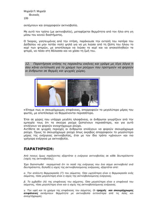 Μιχαήλ Π. Μιχαήλ
Φυσικός
199
εκπέµπουν και απορροφούν ακτινοβολία.
Με αυτό τον τρόπο (µε ακτινοβολία)
µέσω του κενού διαστήµατος.
Ο Ίκαρος, γοητευµένος από την πτήση, παράκουσε την εντολή του πατέρα του
∆αίδαλου να µην πετάει πολύ ψηλά για να µη λιώσει από τη ζέστη του ήλιου το
κερί των φτερών, µε αποτέλεσµα να λιώσει το κερ
φτερά, να πέσει στη θάλασσα και να χάσει τη ζωή του.
12. Παρατήρησε επίσης τις παρακάτω εικόνες και γράψε µε λίγα λόγια τι
σου κάνει εντύπωση για το χρώµα των ρούχων που προτιµούν να φορούν
οι άνθρωποι σε θερµές και ψυχρές χώρες.
• Είπαµε πως οι σκουρόχρωµες επιφάνειες,
φωτός, µε αποτέλεσµα να θερµαίνονται περισσότερο.
Έτσι σε χώρες που υπάρχει µεγάλη ηλιοφάνεια, οι άνθρωποι γνωρίζο
εµπειρία τους ότι τα σκούρα ρούχα ζεσταίνουν περισσότερο,
επιλέγουν να φορούν ανοιχτόχρωµα ρούχα.
Αντίθετα σε ψυχρές περιοχές οι άνθρωποι επιλέγουν να φορούν σκουρόχρωµα
ρούχα. Όµως τα σκουρόχρωµα ρούχα όπως ακριβώς απορροφούν το µεγα
µέρος της ενέργειας ακτινοβολίας, έτσι µε τον ίδιο τρόπο «χάνουν» και πιο
γρήγορα ενέργεια µε ακτινοβολία.
ΠΑΡΑΤΗΡΗΣΗ:
Από ποιους όµως παράγοντες εξαρτάται η ενέργεια ακτινοβολίας σε κάθε δευτερόλεπτο
(ισχύς της ακτινοβολίας);
Έχει διαπιστωθεί πειραµατικά ότι το ποσό της ενέργειας που ένα σώµα ακτινοβολεί ανά
δευτερόλεπτο, δηλαδή η ισχύς της ακτινοβολούµενης ενέργειας, εξαρτάται από:
α. Την απόλυτη θερµοκρασία (T) του σώµατος. Όσο υψηλότερη είναι η θερµοκρασία ενός
σώµατος, τόσο µεγαλύτερη είναι η ισχύς της ακτινοβολούµενης ενέργειας.
β. Το εµβαδόν (A) της επιφάνειας του σώµατος. Όσο µεγαλύτερη είναι η επιφάνειά του
σώµατος, τόσο µεγαλύτερη είναι και η ισχύς της ακτινοβολούµενης ενέργειας.
γ. Την υφή και το χρώµα της επιφάν
επιφάνειες εκπέµπουν θερµότητα µε ακτινοβολία εντονότερα από τις λείες και
ανοιχτόχρωµες.
Φυσικός
εκπέµπουν και απορροφούν ακτινοβολία.
(µε ακτινοβολία), µεταφέρεται θερµότητα από τον ήλιο στη γη
µέσω του κενού διαστήµατος.
Ο Ίκαρος, γοητευµένος από την πτήση, παράκουσε την εντολή του πατέρα του
να µην πετάει πολύ ψηλά για να µη λιώσει από τη ζέστη του ήλιου το
µε αποτέλεσµα να λιώσει το κερί και να αποκολληθούν τα
φτερά, να πέσει στη θάλασσα και να χάσει τη ζωή του.
Παρατήρησε επίσης τις παρακάτω εικόνες και γράψε µε λίγα λόγια τι
σου κάνει εντύπωση για το χρώµα των ρούχων που προτιµούν να φορούν
οι άνθρωποι σε θερµές και ψυχρές χώρες.
σκουρόχρωµες επιφάνειες, απορροφούν το µεγαλύτερο µέρος του
φωτός, µε αποτέλεσµα να θερµαίνονται περισσότερο.
Έτσι σε χώρες που υπάρχει µεγάλη ηλιοφάνεια, οι άνθρωποι γνωρίζο
εµπειρία τους ότι τα σκούρα ρούχα ζεσταίνουν περισσότερο,
επιλέγουν να φορούν ανοιχτόχρωµα ρούχα.
Αντίθετα σε ψυχρές περιοχές οι άνθρωποι επιλέγουν να φορούν σκουρόχρωµα
ρούχα. Όµως τα σκουρόχρωµα ρούχα όπως ακριβώς απορροφούν το µεγα
µέρος της ενέργειας ακτινοβολίας, έτσι µε τον ίδιο τρόπο «χάνουν» και πιο
γρήγορα ενέργεια µε ακτινοβολία.
Από ποιους όµως παράγοντες εξαρτάται η ενέργεια ακτινοβολίας σε κάθε δευτερόλεπτο
Έχει διαπιστωθεί πειραµατικά ότι το ποσό της ενέργειας που ένα σώµα ακτινοβολεί ανά
δευτερόλεπτο, δηλαδή η ισχύς της ακτινοβολούµενης ενέργειας, εξαρτάται από:
α. Την απόλυτη θερµοκρασία (T) του σώµατος. Όσο υψηλότερη είναι η θερµοκρασία ενός
όσο µεγαλύτερη είναι η ισχύς της ακτινοβολούµενης ενέργειας.
β. Το εµβαδόν (A) της επιφάνειας του σώµατος. Όσο µεγαλύτερη είναι η επιφάνειά του
σώµατος, τόσο µεγαλύτερη είναι και η ισχύς της ακτινοβολούµενης ενέργειας.
γ. Την υφή και το χρώµα της επιφάνειας του σώµατος. Οι τραχιές και σκουρόχρωµες
εκπέµπουν θερµότητα µε ακτινοβολία εντονότερα από τις λείες και
Φυσικός
θερµότητα από τον ήλιο στη γη
Ο Ίκαρος, γοητευµένος από την πτήση, παράκουσε την εντολή του πατέρα του
να µην πετάει πολύ ψηλά για να µη λιώσει από τη ζέστη του ήλιου το
ί και να αποκολληθούν τα
Παρατήρησε επίσης τις παρακάτω εικόνες και γράψε µε λίγα λόγια τι
σου κάνει εντύπωση για το χρώµα των ρούχων που προτιµούν να φορούν
το µεγαλύτερο µέρος του
Έτσι σε χώρες που υπάρχει µεγάλη ηλιοφάνεια, οι άνθρωποι γνωρίζουν από την
εµπειρία τους ότι τα σκούρα ρούχα ζεσταίνουν περισσότερο, και για αυτό
Αντίθετα σε ψυχρές περιοχές οι άνθρωποι επιλέγουν να φορούν σκουρόχρωµα
ρούχα. Όµως τα σκουρόχρωµα ρούχα όπως ακριβώς απορροφούν το µεγαλύτερο
µέρος της ενέργειας ακτινοβολίας, έτσι µε τον ίδιο τρόπο «χάνουν» και πιο
Από ποιους όµως παράγοντες εξαρτάται η ενέργεια ακτινοβολίας σε κάθε δευτερόλεπτο
Έχει διαπιστωθεί πειραµατικά ότι το ποσό της ενέργειας που ένα σώµα ακτινοβολεί ανά
δευτερόλεπτο, δηλαδή η ισχύς της ακτινοβολούµενης ενέργειας, εξαρτάται από:
α. Την απόλυτη θερµοκρασία (T) του σώµατος. Όσο υψηλότερη είναι η θερµοκρασία ενός
β. Το εµβαδόν (A) της επιφάνειας του σώµατος. Όσο µεγαλύτερη είναι η επιφάνειά του
σώµατος, τόσο µεγαλύτερη είναι και η ισχύς της ακτινοβολούµενης ενέργειας.
τραχιές και σκουρόχρωµες
εκπέµπουν θερµότητα µε ακτινοβολία εντονότερα από τις λείες και
 