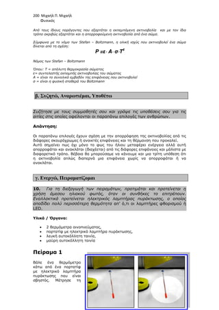 200 Μιχαήλ Π. Μιχαήλ
Φυσικός
Από τους ίδιους παράγοντες που εξαρτάται η εκπεµπόµενη ακτινοβολία και µε τον ίδιο
τρόπο ακριβώς εξαρτάται και η απορ
Σύµφωνα µε το νόµο των Stefan
δίνεται από τη σχέση:
Νόµος των Stefan – Boltzmann
Όπου: T = απόλυτη θερµοκρασία σώµατος
ε= συντελεστής εκποµπής ακτινοβο
Α = είναι το συνολικό εµβαδόν της επιφάνειας που ακτινοβολεί
σ = είναι η φυσική σταθερά του Boltzmann
β. Συζητώ, Αναρωτιέµαι
Συζήτησε µε τους συµµαθητές σου και γράψε τις υποθέσεις σου για τις
αιτίες στις οποίες οφείλονται οι παραπάνω επιλογές των ανθρώπων.
Απάντηση:
Οι παραπάνω επιλογές έχουν σχέση µε την απορρόφηση της ακτινοβολίας από τις
διάφορες σκουρόχρωµες ή ανοικτές επιφάνειες και τη θέρµανση που προκαλεί.
Αυτό σηµαίνει πως όχι µόνο το φως του
απορροφάται και ανακλάται (διαχέεται) από τις διάφορες επιφάνειες και µάλιστα µε
διαφορετικό τρόπο. Βέβαια θα µπορούσαµε να κάνουµε και µια τρίτη υπόθεση ότι
η ακτινοβολία απλώς διαπερνά µια επιφάνεια χωρίς να απορροφάται
ανακλάται.
γ. Ενεργώ, Πειραµατίζοµαι
10. Για τη διεξαγωγή των πειραµάτων, προτιµάται και προτείνεται η
χρήση άµεσου ηλιακού φωτός, όταν οι συνθήκες το επιτρέπουν.
Εναλλακτικά προτείνεται ηλεκτρικός λαµπτήρας πυράκτωσης, ο οποίος
αποδίδει πολύ περισσότερη θερµότητα
LED.
Υλικά / Όργανα:
• 2 θερµόµετρα οινοπνεύµατος,
• πορτατίφ µε ηλεκτρικό λαµπτήρα πυράκτωσης,
• λευκή αυτοκόλλητη ταινία,
• µαύρη αυτοκόλλητη ταινία
Πείραµα 1
Βάλε ένα θερµόµετρο
κάτω από ένα πορτατίφ
µε ηλεκτρικό λαµπτήρα
πυράκτωσης που είναι
σβηστός. Μέτρησε τη
Φυσικός
Από τους ίδιους παράγοντες που εξαρτάται η εκπεµπόµενη ακτινοβολία και µε τον ίδιο
τρόπο ακριβώς εξαρτάται και η απορροφούµενη ακτινοβολία από ένα σώµα.
Σύµφωνα µε το νόµο των Stefan – Boltzmann, η ολική ισχύς που ακτινοβολεί ένα σώµα
P =ε⋅
⋅
⋅
⋅ A⋅
⋅
⋅
⋅ σ⋅
⋅
⋅
⋅T4
Boltzmann
Όπου: T = απόλυτη θερµοκρασία σώµατος
ε= συντελεστής εκποµπής ακτινοβολίας του σώµατος
Α = είναι το συνολικό εµβαδόν της επιφάνειας που ακτινοβολεί
σ = είναι η φυσική σταθερά του Boltzmann
Αναρωτιέµαι, Υποθέτω
Συζήτησε µε τους συµµαθητές σου και γράψε τις υποθέσεις σου για τις
οποίες οφείλονται οι παραπάνω επιλογές των ανθρώπων.
Οι παραπάνω επιλογές έχουν σχέση µε την απορρόφηση της ακτινοβολίας από τις
διάφορες σκουρόχρωµες ή ανοικτές επιφάνειες και τη θέρµανση που προκαλεί.
Αυτό σηµαίνει πως όχι µόνο το φως του ήλιου µεταφέρει ενέργεια αλλά αυτή
απορροφάται και ανακλάται (διαχέεται) από τις διάφορες επιφάνειες και µάλιστα µε
διαφορετικό τρόπο. Βέβαια θα µπορούσαµε να κάνουµε και µια τρίτη υπόθεση ότι
η ακτινοβολία απλώς διαπερνά µια επιφάνεια χωρίς να απορροφάται
Πειραµατίζοµαι
Για τη διεξαγωγή των πειραµάτων, προτιµάται και προτείνεται η
χρήση άµεσου ηλιακού φωτός, όταν οι συνθήκες το επιτρέπουν.
Εναλλακτικά προτείνεται ηλεκτρικός λαµπτήρας πυράκτωσης, ο οποίος
αποδίδει πολύ περισσότερη θερµότητα απ’ ό,τι οι λαµπτήρες φθορισµού
2 θερµόµετρα οινοπνεύµατος,
πορτατίφ µε ηλεκτρικό λαµπτήρα πυράκτωσης,
λευκή αυτοκόλλητη ταινία,
µαύρη αυτοκόλλητη ταινία
Βάλε ένα θερµόµετρο
κάτω από ένα πορτατίφ
µε ηλεκτρικό λαµπτήρα
πυράκτωσης που είναι
σβηστός. Μέτρησε τη
Φυσικός
Από τους ίδιους παράγοντες που εξαρτάται η εκπεµπόµενη ακτινοβολία και µε τον ίδιο
ροφούµενη ακτινοβολία από ένα σώµα.
Boltzmann, η ολική ισχύς που ακτινοβολεί ένα σώµα
Συζήτησε µε τους συµµαθητές σου και γράψε τις υποθέσεις σου για τις
οποίες οφείλονται οι παραπάνω επιλογές των ανθρώπων.
Οι παραπάνω επιλογές έχουν σχέση µε την απορρόφηση της ακτινοβολίας από τις
διάφορες σκουρόχρωµες ή ανοικτές επιφάνειες και τη θέρµανση που προκαλεί.
ήλιου µεταφέρει ενέργεια αλλά αυτή
απορροφάται και ανακλάται (διαχέεται) από τις διάφορες επιφάνειες και µάλιστα µε
διαφορετικό τρόπο. Βέβαια θα µπορούσαµε να κάνουµε και µια τρίτη υπόθεση ότι
η ακτινοβολία απλώς διαπερνά µια επιφάνεια χωρίς να απορροφάται ή να
Για τη διεξαγωγή των πειραµάτων, προτιµάται και προτείνεται η
χρήση άµεσου ηλιακού φωτός, όταν οι συνθήκες το επιτρέπουν.
Εναλλακτικά προτείνεται ηλεκτρικός λαµπτήρας πυράκτωσης, ο οποίος
απ’ ό,τι οι λαµπτήρες φθορισµού ή
 
