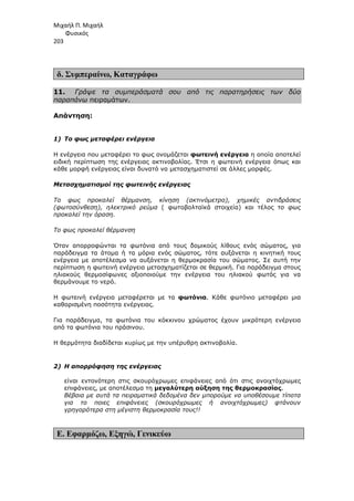 Μιχαήλ Π. Μιχαήλ
Φυσικός
203
δ. Συµπεραίνω, Καταγράφω
11. Γράψε τα συµπεράσµατά σου από τις παρατηρήσεις των δύο
παραπάνω πειραµάτων.
Απάντηση:
1) Το φως µεταφέρει ενέργεια
Η ενέργεια που µεταφέρει το φως ονοµάζεται φωτεινή ενέργεια η οποία αποτελεί
ειδική περίπτωση της ενέργειας ακτινοβολίας. Έτσι η φωτεινή ενέργεια όπως και
κάθε µορφή ενέργειας είναι δυνατό να µετασχηµατιστεί σε άλλες µορφές.
Μετασχηµατισµοί της φωτεινής ενέργειας
Το φως προκαλεί θέρµανση, κίνηση (ακτινόµετρο), χηµικές αντιδράσεις
(φωτοσύνθεση), ηλεκτρικό ρεύµα ( φωτοβολταϊκά στοιχεία) και τέλος το φως
προκαλεί την όραση.
Το φως προκαλεί θέρµανση
Όταν απορροφώνται τα φωτόνια από τους δοµικούς λίθους ενός σώµατος, για
παράδειγµα τα άτοµα ή τα µόρια ενός σώµατος, τότε αυξάνεται η κινητική τους
ενέργεια µε αποτέλεσµα να αυξάνεται η θερµοκρασία του σώµατος. Σε αυτή την
περίπτωση η φωτεινή ενέργεια µετασχηµατίζεται σε θερµική. Για παράδειγµα στους
ηλιακούς θερµοσίφωνες αξιοποιούµε την ενέργεια του ηλιακού φωτός για να
θερµάνουµε το νερό.
Η φωτεινή ενέργεια µεταφέρεται µε τα φωτόνια. Κάθε φωτόνιο µεταφέρει µια
καθορισµένη ποσότητα ενέργειας.
Για παράδειγµα, τα φωτόνια του κόκκινου χρώµατος έχουν µικρότερη ενέργεια
από τα φωτόνια του πράσινου.
Η θερµότητα διαδίδεται κυρίως µε την υπέρυθρη ακτινοβολία.
2) Η απορρόφηση της ενέργειας
είναι εντονότερη στις σκουρόχρωµες επιφάνειες από ότι στις ανοιχτόχρωµες
επιφάνειες, µε αποτέλεσµα τη µεγαλύτερη αύξηση της θερµοκρασίας.
Βέβαια µε αυτά τα πειραµατικά δεδοµένα δεν µπορούµε να υποθέσουµε τίποτα
για το ποιες επιφάνειες (σκουρόχρωµες ή ανοιχτόχρωµες) φτάνουν
γρηγορότερα στη µέγιστη θερµοκρασία τους!!
Ε. Εφαρµόζω, Εξηγώ, Γενικεύω
 