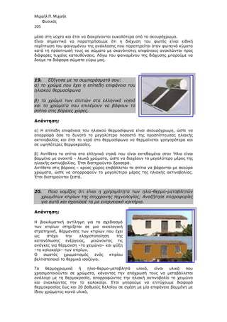 Μιχαήλ Π. Μιχαήλ
Φυσικός
205
µέσα στη νύχτα και έτσι να διακρίνονται ευκ
Είναι σηµαντικό να παρατηρήσουµε ότι
περίπτωση του φαινοµένου της ανάκλασης που παρατηρείται όταν φωτεινά κύµατα
κατά τη πρόσπτωσή τους σε σώµατα µε ακανόνιστες επιφάνειες ανακλώνται προς
διάφορες τυχαίες κατευθύνσεις. Λόγω του φαινοµένου της διάχυσης µπορούµε να
δούµε τα διάφορα σώµατα γύρω
19. Εξήγησε µε τα συµπεράσµατά σου:
α) το χρώµα που έχει η επίπεδη επιφάνεια του
ηλιακού θερµοσίφωνα
β) το χρώµα των σπιτιών στα ελληνικά νησιά
και τα χρώµατα που επιλέγουν να βάφουν τα
σπίτια στις βόρειες χώρες
Απάντηση:
α) Η επίπεδη επιφάνεια του ηλιακού θερµοσίφωνα είναι σκουρόχρωµη, ώστε να
απορροφά όσο το δυνατό το µεγαλύτερο ποσοστό της προσπίπτουσας ηλιακής
ακτινοβολίας και έτσι το νερό στο
σε υψηλότερες θερµοκρασίες.
β) Αντίθετα τα σπίτια στα ελληνικά νησιά που είναι εκτεθειµένα στον Ήλιο είναι
βαµµένα µε ανοικτά – λευκά χρώµατα, ώστε να διαχέουν το µεγαλύτερο µέρος της
ηλιακής ακτινοβολίας. Έτσι δ
Αντίθετα στις βόρειες – κρύες χώρες επιβάλλεται τα σπίτια να βάφονται µε σκούρα
χρώµατα, ώστε να απορροφούν το µεγαλύτερο µέρος της ηλιακής ακτινοβολίας.
Έτσι διατηρούνται ζεστά.
20. Ποια νοµίζεις ότι είναι η χρησιµότητα των
χρωµάτων κτιρίων της σύγχρονης τεχνολογίας; Αναζήτησε πληροφορίες
για αυτά και σχολίασέ τα µε ενεργειακά κριτήρια.
Απάντηση:
Η βιοκλιµατική αντίληψη για το σχεδιασµό
των κτιρίων στηρίζεται σε µια
στρατηγική, θέρµανσης τω
ως στόχο την ελαχιστοποίηση της
κατανάλωσης ενέργειας, µειώνοντας τις
ανάγκες για θέρµανση –το χειµώνα
–το καλοκαίρι– των κτιρίων.
O σωστός χρωµατισµός ενός κτιρίου
βελτιστοποιεί το θερµικό ισοζύγιο.
Τα θερµοχρωµικά ή
χρησιµοποιούνται σε χρώµατα, κάνοντας την απόχρωσή τους να µεταβάλλεται
ανάλογα µε τη θερµοκρασία, απορροφώντας την ηλιακή ακτινοβολία το χειµώνα
και ανακλώντας την το καλοκαίρι. Έτσι µπορούµε να επιτύχουµε διαφο
θερµοκρασίας έως και 20 βαθµούς Κελσίου σε σχέση µε µία επιφάνεια βαµµένη µε
ίδιου χρώµατος κοινά υλικά.
Φυσικός
µέσα στη νύχτα και έτσι να διακρίνονται ευκολότερα από τα σκουρόχρωµα.
Είναι σηµαντικό να παρατηρήσουµε ότι η διάχυση του φωτός είναι ειδική
περίπτωση του φαινοµένου της ανάκλασης που παρατηρείται όταν φωτεινά κύµατα
κατά τη πρόσπτωσή τους σε σώµατα µε ακανόνιστες επιφάνειες ανακλώνται προς
κατευθύνσεις. Λόγω του φαινοµένου της διάχυσης µπορούµε να
δούµε τα διάφορα σώµατα γύρω µας.
Εξήγησε µε τα συµπεράσµατά σου:
α) το χρώµα που έχει η επίπεδη επιφάνεια του
β) το χρώµα των σπιτιών στα ελληνικά νησιά
ρώµατα που επιλέγουν να βάφουν τα
σπίτια στις βόρειες χώρες.
α) Η επίπεδη επιφάνεια του ηλιακού θερµοσίφωνα είναι σκουρόχρωµη, ώστε να
απορροφά όσο το δυνατό το µεγαλύτερο ποσοστό της προσπίπτουσας ηλιακής
ακτινοβολίας και έτσι το νερό στο θερµοσίφωνα να θερµαίνεται γρηγορότερα και
σε υψηλότερες θερµοκρασίες.
β) Αντίθετα τα σπίτια στα ελληνικά νησιά που είναι εκτεθειµένα στον Ήλιο είναι
λευκά χρώµατα, ώστε να διαχέουν το µεγαλύτερο µέρος της
ηλιακής ακτινοβολίας. Έτσι διατηρούνται δροσερά.
κρύες χώρες επιβάλλεται τα σπίτια να βάφονται µε σκούρα
χρώµατα, ώστε να απορροφούν το µεγαλύτερο µέρος της ηλιακής ακτινοβολίας.
Ποια νοµίζεις ότι είναι η χρησιµότητα των ηλιο-θερµο
χρωµάτων κτιρίων της σύγχρονης τεχνολογίας; Αναζήτησε πληροφορίες
για αυτά και σχολίασέ τα µε ενεργειακά κριτήρια.
Η βιοκλιµατική αντίληψη για το σχεδιασµό
στηρίζεται σε µια οικολογική
των κτιρίων που έχει
ως στόχο την ελαχιστοποίηση της
κατανάλωσης ενέργειας, µειώνοντας τις
το χειµώνα– και ψύξη
των κτιρίων.
O σωστός χρωµατισµός ενός κτιρίου
βελτιστοποιεί το θερµικό ισοζύγιο.
θερµοχρωµικά ή ηλιο-θερµο-µεταβλητά υλικά, είναι υλικά που
χρησιµοποιούνται σε χρώµατα, κάνοντας την απόχρωσή τους να µεταβάλλεται
ανάλογα µε τη θερµοκρασία, απορροφώντας την ηλιακή ακτινοβολία το χειµώνα
και ανακλώντας την το καλοκαίρι. Έτσι µπορούµε να επιτύχουµε διαφο
θερµοκρασίας έως και 20 βαθµούς Κελσίου σε σχέση µε µία επιφάνεια βαµµένη µε
ίδιου χρώµατος κοινά υλικά.
Φυσικός
ολότερα από τα σκουρόχρωµα.
η διάχυση του φωτός είναι ειδική
περίπτωση του φαινοµένου της ανάκλασης που παρατηρείται όταν φωτεινά κύµατα
κατά τη πρόσπτωσή τους σε σώµατα µε ακανόνιστες επιφάνειες ανακλώνται προς
κατευθύνσεις. Λόγω του φαινοµένου της διάχυσης µπορούµε να
α) Η επίπεδη επιφάνεια του ηλιακού θερµοσίφωνα είναι σκουρόχρωµη, ώστε να
απορροφά όσο το δυνατό το µεγαλύτερο ποσοστό της προσπίπτουσας ηλιακής
θερµοσίφωνα να θερµαίνεται γρηγορότερα και
β) Αντίθετα τα σπίτια στα ελληνικά νησιά που είναι εκτεθειµένα στον Ήλιο είναι
λευκά χρώµατα, ώστε να διαχέουν το µεγαλύτερο µέρος της
κρύες χώρες επιβάλλεται τα σπίτια να βάφονται µε σκούρα
χρώµατα, ώστε να απορροφούν το µεγαλύτερο µέρος της ηλιακής ακτινοβολίας.
θερµο-µεταβλητών
χρωµάτων κτιρίων της σύγχρονης τεχνολογίας; Αναζήτησε πληροφορίες
είναι υλικά που
χρησιµοποιούνται σε χρώµατα, κάνοντας την απόχρωσή τους να µεταβάλλεται
ανάλογα µε τη θερµοκρασία, απορροφώντας την ηλιακή ακτινοβολία το χειµώνα
και ανακλώντας την το καλοκαίρι. Έτσι µπορούµε να επιτύχουµε διαφορά
θερµοκρασίας έως και 20 βαθµούς Κελσίου σε σχέση µε µία επιφάνεια βαµµένη µε
 