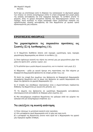 206 Μιχαήλ Π. Μιχαήλ
Φυσικός
Αυτό έχει ως αποτέλεσµα κατά τη διάρκεια του καλοκαιριού το εξωτερικό χρώµα
των κτιρίων να γίνεται ανοιχτόχρωµο οπότε το κτίριο απορροφά ένα µικρό µέρος
της ηλιακής ακτινοβολίας και έτσι παραµένει δροσερό. Το αντίθετο γίνεται το
χειµώνα, όπου το χρώµα σκουραίνει εξαιτίας των θερµοχρωµικών υλικών που
περιέχει. Κατά συνέπεια το κτίριο απορροφά πλέον µεγαλύτερο ποσοστό της
προσπίπτουσας ηλιακής ακτινοβολίας και έτσι θερµαίνεται µε φυσικό τρόπο
εξοικονοµώντας µας ενέργεια.
ΕΡΩΤΗΣΕΙΣ ΘΕΩΡΙΑΣ
Να χαρακτηρίσετε τις παρακάτω προτάσεις ως
Σωστές (Σ) ή Λανθασµένες (Λ).
1) Η θερµότητα διαδίδεται άλλοτε από περιοχές υψηλότερης προς περιοχές
χαµηλότερης θερµοκρασίας και άλλοτε το αντίθετο. ( )
2) Όταν αφήνουµε ανοικτή την πόρτα του σπιτιού µας µια χειµωνιάτικη µέρα τότε
µέσα στο ζεστό σπίτι µπαίνει «κρύο». ( )
3) Τα µέταλλα έχουν µεγάλη θερµική αγωγιµότητα, ενώ τα πλαστικά πολύ µικρή. ( )
4) Θέρµανση - ψύξη µε αγωγή έχουµε στις περιπτώσεις που δύο σώµατα µε
διαφορετική θερµοκρασία βρίσκονται σε επαφή µεταξύ τους. ( )
5) Κατά την επαφή δυο σωµάτων που βρίσκονται σε διαφορετική θερµοκρασία
µεταφέρεται θερµότητα από το σώµα που βρίσκεται σε υψηλή θερµοκρασία στο
σώµα που βρίσκεται σε χαµηλή θερµοκρασία. ( )
6) Η ύπαρξη των ελεύθερων ηλεκτρονίων είναι ο σηµαντικότερος παράγοντας
διάδοσης της θερµότητας µε αγωγή στα µέταλλα. ( )
7) Τα σώµατα που βρίσκονται σε υψηλότερη θερµοκρασία ακτινοβολούν
ηλεκτροµαγνητική ακτινοβολία σε διάφορα µήκη κύµατος. ( )
8) Μια σκουρόχρωµη επιφάνεια θερµαίνεται πιο γρήγορα αλλά και ψύχεται πιο
γρήγορα από µια ανοιχτόχρωµη επιφάνεια. ( )
Να επιλέξετε τη σωστή απάντηση
1) Όταν πιάνουµε το µεταλλικό σκελετό ενός τραπεζιού,
α) τότε µεταφέρεται αργά θερµοκρασία από το χέρι µας προς αυτό.
β) η µεταφορά της θερµότητας γίνεται πολύ αργά και η θερµοκρασία του χεριού
µας παραµένει σχεδόν σταθερή.
 