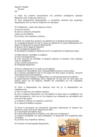 Μιχαήλ Π. Μιχαήλ
Φυσικός
207
γ) λόγω της µεγάλης αγωγιµότητας του µετάλλου µεταφέρεται γρήγορα
θερµότητα από το χέρι µας προς αυτό.
δ) λόγω διαφορετικής θερµοκρασίας, ο µεταλλικός σκελετός έχει µικρότερη
θερµοκρασία από την ξύλινη επιφάνεια του τραπεζιού.
2) Η Θέρµανση - ψύξη ενός σώµατος γίνεται:
α) µόνο µε αγωγή.
β) µόνο µε ρεύµατα µεταφοράς.
γ)µόνο µε ακτινοβολία.
δ) µε όλους τους παραπάνω τρόπους.
3) Κατά την επαφή δυο σωµάτων που βρίσκονται σε διαφορετική θερµοκρασία:
α) µεταφέρεται θερµότητα από το σώµα που βρίσκεται σε υψηλή θερµοκρασία στο
σώµα που βρίσκεται σε χαµηλή θερµοκρασία.
β) έχουµε πάντα θερµική ισορροπία.
γ) δεν µεταφέρεται θερµότητα.
δ) µεταφέρεται αυθόρµητα θερµότητα από το ψυχρότερο στο θερµότερο σώµα.
4) Κάθε µάλλινο, πουλόβερ ή κουβέρτα,
α) είναι πηγή θερµότητας.
β) είναι µονωτής και εµποδίζει τη θερµική ενέργεια να διαφύγει πολύ γρήγορα
προς το περιβάλλον.
γ) έχει µεγάλη αγωγιµότητα.
δ) απορροφά θερµότητα.
5) Κατά τη θέρµανση ή την ψύξη µε ακτινοβολία,
α) απαραίτητη προϋπόθεση είναι η διαµεσολάβηση κάποιου υλικού µέσου.
β) η ενέργεια µεταφέρεται από το ένα σώµα στο άλλο χωρίς να έχουµε εκποµπή
ηλεκτροµαγνητικής ακτινοβολίας.
γ) τα σώµατα δεν µπορούν να θερµανθούν µε ηλεκτροµαγνητική ακτινοβολία.
δ) χαρακτηριστικό παράδειγµα είναι η θέρµανση της γης από τον ήλιο µέσω της
ορατής (φως) και της αόρατης, δηλαδή της υπεριώδους και της υπέρυθρης
ακτινοβολίας.
6) Όταν η θερµοκρασία του σώµατος είναι ίση µε τη θερµοκρασία του
περιβάλλοντος,
α) τότε το σώµα δεν ακτινοβολεί ενέργεια.
β) τότε η ενέργεια (θερµότητα) που ακτινοβολεί το σώµα προς το περιβάλλον του
κάθε δευτερόλεπτο, είναι ίση µε την ενέργεια που απορροφά µε ακτινοβολία από
αυτό στον ίδιο χρόνο.
γ) η θερµική ενέργεια του σώµατος, µειώνεται.
δ) το σώµα δεν διαθέτει ενέργεια.
7) Κατά τη λειτουργία του ηλεκτρικού λαµπτήρα πυράκτωσης τα σώµατα που
βρίσκονται γύρω από αυτόν θερµαίνονται διότι:
α) ο λαµπτήρας ακτινοβολεί φως.
β) ο λαµπτήρας βρίσκεται σε επαφή µε τον αέρα και τον θερµαίνει.
γ) ρεύµατα µεταφοράς του αέρα µεταφέρουν τη θερµότητα στα ψυχρότερα µέρη
του χώρου.
δ) µε όλους τους παραπάνω τρόπους.
8) Ο κύριος στη φωτογραφία θερµαίνεται,
 