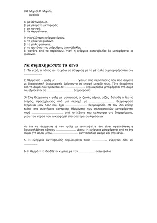208 Μιχαήλ Π. Μιχαήλ
Φυσικός
α) µε ακτινοβολία.
β) µε ρεύµατα µεταφοράς.
γ) µε αγωγή.
δ) δε θερµαίνεται.
9) Μεγαλύτερη ενέργεια έχουν,
α) τα κόκκινα φωτόνια.
β) τα µπλε φωτόνια.
γ) τα φωτόνια της υπέρυθρης ακτινοβολίας.
δ) κανένα από τα παραπάνω, γιατί η ενέργεια ακτινοβολίας δε µεταφέρεται µε
φωτόνια.
Να συµπληρώσετε τα κενά
1) Το νερό, ο πάγος και το χιόνι σε σύγκριση µε τα µέταλλα συµπεριφέρονται σαν
…………………...
2) Θέρµανση - ψύξη µε ………………………. έχουµε στις περιπτώσεις που δύο σώµατα
µε διαφορετική θερµοκρασία βρίσκονται σε επαφή µεταξύ τους. Τότε θερµότητα
από το σώµα που βρίσκεται σε ………………………. θερµοκρασία µεταφέρεται στο σώµα
που βρίσκεται σε ……………………………… θερµοκρασία.
3) Στη Θέρµανση - ψύξη µε µεταφορά, οι ζεστές αέριες µάζες, δηλαδή ο ζεστός
άνεµος, προερχόµενος από µια περιοχή µε ……………………………. θερµοκρασία
θερµαίνει µιαν άλλη που έχει ………………………… θερµοκρασία. Με τον ίδιο επίσης
τρόπο στα συστήµατα κεντρικής θέρµανσης των πολυκατοικιών µεταφέρονται
ποσά ……………………………………. από το λέβητα του καλοριφέρ στα διαµερίσµατα,
µέσω του νερού που κυκλοφορεί στο σύστηµα σωληνώσεων.
4) Για τη θέρµανση ή την ψύξη µε ακτινοβολία δεν είναι προϋπόθεση η
διαµεσολάβηση κάποιου …………………….. µέσου. Η ενέργεια µεταφέρεται από το ένα
σώµα στο άλλο µέσω ……………………………… ακτινοβολίας ακόµα και στο κενό.
5) Η ενέργεια ακτινοβολίας περιλαµβάνει τόσο ……………….. ενέργεια όσο και
……………...
6) Η θερµότητα διαδίδεται κυρίως µε την …………………. ακτινοβολία
 