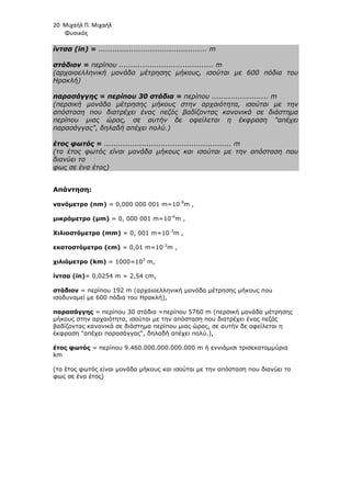 20 Μιχαήλ Π. Μιχαήλ
Φυσικός
ίντσα (in) = .............................................. m
στάδιον = περίπου ........................................ m
(αρχαιοελληνική µονάδα µέτρησης µήκους, ισούται µε 600 πόδια του
Ηρακλή)
παρασάγγης = περίπου 30 στάδια = περίπου ........................ m
(περσική µονάδα µέτρησης µήκους στην αρχαιότητα, ισούται µε την
απόσταση που διατρέχει ένας πεζός βαδίζοντας κανονικά σε διάστηµα
περίπου µιας ώρας, σε αυτήν δε οφείλεται η έκφραση απέχει
παρασάγγας, δηλαδή απέχει πολύ.)
έτος φωτός = ...................................................... m
(το έτος φωτός είναι µονάδα µήκους και ισούται µε την απόσταση που
διανύει το
φως σε ένα έτος)
Απάντηση:
νανόµετρο (nm) = 0,000 000 001 m=10-9
m ,
µικρόµετρο (µm) = 0, 000 001 m=10-6
m ,
Χιλιοστόµετρο (mm) = 0, 001 m=10-3
m ,
εκατοστόµετρο (cm) = 0,01 m=10-2
m ,
χιλιόµετρο (km) = 1000=103
m,
ίντσα (in)= 0,0254 m = 2,54 cm,
στάδιον = περίπου 192 m (αρχαιοελληνική µονάδα µέτρησης µήκους που
ισοδυναµεί µε 600 πόδια του Ηρακλή),
παρασάγγης = περίπου 30 στάδια =περίπου 5760 m (περσική µονάδα µέτρησης
µήκους στην αρχαιότητα, ισούται µε την απόσταση που διατρέχει ένας πεζός
βαδίζοντας κανονικά σε διάστηµα περίπου µιας ώρας, σε αυτήν δε οφείλεται η
έκφραση απέχει παρασάγγας, δηλαδή απέχει πολύ.),
έτος φωτός = περίπου 9.460.000.000.000.000 m ή εννιάµισι τρισεκατοµµύρια
km
(το έτος φωτός είναι µονάδα µήκους και ισούται µε την απόσταση που διανύει το
φως σε ένα έτος)
 