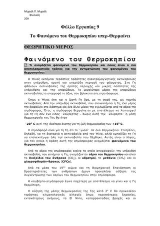 Μιχαήλ Π. Μιχαήλ
Φυσικός
209
Φύλλο Εργασίας 9
Το Φαινόµενο του Θερµοκηπίου υπερ-Θερµαίνει
ΘΕΩΡΗΤΙΚΟ ΜΕΡΟΣ
Φαινόµενο του θερµοκηπίου
1. Τι ονοµάζεται φαινόµενο του θερµοκηπίου και ποιος είναι ο πιο
αποτελεσµατικός τρόπος για την αντιµετώπιση του φαινοµένου του
θερµοκηπίου;
Ο Ήλιος εκπέµπει τεράστιες ποσότητες ηλεκτροµαγνητικής ακτινοβολίας
στην υπέρυθρη, ορατή και υπεριώδη περιοχή του φάσµατος. Στη Γη
φθάνουν ακτινοβολίες της ορατής περιοχής και µικρές ποσότητες της
υπέρυθρης και της υπεριώδους. Το µεγαλύτερο µέρος της υπεριώδους
ακτινοβολίας το απορροφά το όζον, που βρίσκεται στη στρατόσφαιρα.
Όπως ο Ήλιος έτσι και η ζεστή Γη δρα, µε τη σειρά της, ως ποµπός
ακτινοβολίας. Από την υπέρυθρη ακτινοβολία, που επανεκπέµπει η Γη, ένα µέρος
της διαφεύγει στο διάστηµα και ένα άλλο µέρος της εγκλωβίζεται από τα αέρια της
ατµόσφαιρας. Έτσι, η ατµόσφαιρα θερµαίνεται µε αποτέλεσµα να λειτουργεί
για τη Γη σαν ένα είδος ¨κουβέρτας¨. Χωρίς αυτή την ¨κουβέρτα¨ η µέση
θερµοκρασία της Γης θα ήταν
-20ο
C αντί της ιδιαίτερα άνετης για τη ζωή θερµοκρασίας των +15ο
C.
Η ατµόσφαιρα είναι για τη Γη ότι το ¨γυαλί¨ σε ένα θερµοκήπιο. Επιτρέπει,
δηλαδή, να τη διαπερνά η ακτινοβολία από τον Ήλιο, αλλά εµποδίζει τη Γη
να επανεκπέµψει όλη την ακτινοβολία που δέχθηκε. Αυτός είναι ο λόγος,
για τον οποίο η δράση αυτή της ατµόσφαιρας ονοµάζεται φαινόµενο του
θερµοκηπίου.
Από τα αέρια της ατµόσφαιρας εκείνα τα οποία απορροφούν την υπέρυθρη
ακτινοβολία, που εκπέµπει η Γη, ονοµάζονται αέρια του θερµοκηπίου και είναι
το διοξείδιο του άνθρακα (CO2), οι υδρατµοί, το µεθάνιο (CΗ4) και οι
χλωροφθοράν-θρακες (CFCs).
Από τα µέσα του 19ου
αιώνα και τη Βιοµηχανική Επανάσταση οι
δραστηριότητες των ανθρώπων έχουν προκαλέσει αύξηση της
συγκέντρωσης των αερίων του θερµοκηπίου στην ατµόσφαιρα.
Η κουβέρτα-ατµόσφαιρα έγινε παχύτερη µε αποτέλεσµα να γίνει και η Γη
θερµότερη.
Η αύξηση της µέσης θερµοκρασίας της Γης κατά 2ο
C θα προκαλέσει
τεράστιες κλιµατολογικές αλλαγές όπως περισσότερες ξηρασίες,
εντονότερους ανέµους, το El Nino, καταρρακτώδεις βροχές και οι
 