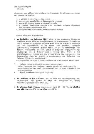 210 Μιχαήλ Π. Μιχαήλ
Φυσικός
πληµµύρες και αύξηση της στάθµης της θάλασσας. Οι σίγουρες συνέπειες
των παραπάνω θα είναι:
1. η µείωση στα αποθέµατα του νερού
2. οι απότοµες µεταβολές στη θερµοκρασία του αέρα
3. οι υψηλές θερµοκρασίες στη θερινή περίοδο
4. η είσοδος θαλάσσιων υδάτων στον παράκτιο υπόγειο υδροφόρο
ορίζοντα και η υποβάθµισή του
5. οι σηµαντικές µετακινήσεις πληθυσµού και αγαθών
Από τα αέρια του θερµοκηπίου
 το διοξείδιο του άνθρακα (CO2) είναι το πιο σηµαντικό. Θεωρείται
υπεύθυνο για το 50% της υπερθέρµανσης της ατµόσφαιρας. Σε λιγότερο
από 2 αιώνες οι άνθρωποι αύξησαν κατά 25% τη συνολική ποσότητα
CO2 της ατµόσφαιρας µε τη χρήση των φυσικών καυσίµων
(γαιάνθρακες, πετρέλαιο, φυσικό αέριο) και µε τη καταστροφή των
δασών. Υπολογίζεται ότι κάθε χρόνο οι άνθρωποι επιβαρύνουν την
ατµόσφαιρα µε 6 δισεκατοµµύρια τόνους CO2. Έτσι, ο πιο
αποτελεσµατικός τρόπος για την αντιµετώπιση του φαινοµένου του
θερµοκηπίου είναι να µειωθεί η συγκέντρωση του διοξειδίου του
άνθρακα (CO2) στην ατµόσφαιρα.
Αυτό προϋποθέτει λήψη γενναίων αποφάσεων σε παγκόσµια κλίµακα για:
* Μείωση της κατανάλωσης των ορυκτών καυσίµων
*Χρήση καυσίµων, που παράγουν σχετικά µικρότερες ποσότητες CO2
*Απορρόφηση του CO2 µετά την παραγωγή του και πριν τη διάχυσή του
στην ατµόσφαιρα
* Χρήση εναλλακτικών πηγών ενέργειας.
 Το µεθάνιο (CH4) ευθύνεται για το 18% της υπερθέρµανσης της
ατµόσφαιρας. Έχει βρεθεί ότι 1Κgr CH4 απορροφά 70, φορές
περισσότερη ενέργεια από 1Kgr CO2.
 Οι χλωροφθοράνθρακες συµβάλλουν κατά 14 – 16 %, τα οξείδια
του αζώτου κατά 8% και το όζον κατά 12%.
 