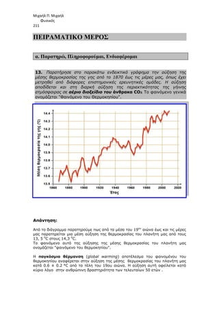 Μιχαήλ Π. Μιχαήλ
Φυσικός
211
ΠΕΙΡΑΜΑΤΙΚΟ
α. Παρατηρώ, Πληροφορούµαι
13. Παρατήρησε στο παρακάτω ενδεικτικό γράφηµα την αύξηση της
µέσης θερµοκρασίας της γης από το 1870 έως τις µέρες µας, όπως έχει
µετρηθεί από διάφορες επιστηµονικές ερευνητικές οµάδες. Η αύξηση
αποδίδεται και στη διαρκή αύξηση της περιεκτικότητας της γήινης
ατµόσφαιρας σε αέριο διοξείδιο του
ονοµάζεται Φαινόµενο του Θερµοκηπίου.
Απάντηση:
Από το διάγραµµα παρατηρούµε πως από τα µέσα του 19
µας παρατηρείται µια µέση αύξηση της θερµοκρασίας του πλανήτη µας από τους
13, 5 0
C στους 14,3 0
C.
Το φαινόµενο αυτό της αύξησης της µέσης θερµοκρασίας του πλανήτη µας
ονοµάζεται φαινόµενο του θερµοκηπίου.
Η παγκόσµια θέρµαvση
θερµοκηπίου αναφέρεται στην αύξηση της µέσης θερµοκρασίας του πλανήτη µας
κατά 0.6 ± 0.2 °C από τα τέλη του
κύριο λόγο στην ανθρώπινη δραστηριότητα των τελευταίων 50
Φυσικός
ΠΕΙΡΑΜΑΤΙΚΟ ΜΕΡΟΣ
Πληροφορούµαι, Ενδιαφέροµαι
Παρατήρησε στο παρακάτω ενδεικτικό γράφηµα την αύξηση της
µέσης θερµοκρασίας της γης από το 1870 έως τις µέρες µας, όπως έχει
µετρηθεί από διάφορες επιστηµονικές ερευνητικές οµάδες. Η αύξηση
οδίδεται και στη διαρκή αύξηση της περιεκτικότητας της γήινης
αέριο διοξείδιο του άνθρακα CO2. Το φαινόµενο γενικά
ονοµάζεται Φαινόµενο του Θερµοκηπίου.
Από το διάγραµµα παρατηρούµε πως από τα µέσα του 19ου
αιώνα έως και τις µέρες
µας παρατηρείται µια µέση αύξηση της θερµοκρασίας του πλανήτη µας από τους
Το φαινόµενο αυτό της αύξησης της µέσης θερµοκρασίας του πλανήτη µας
ονοµάζεται φαινόµενο του θερµοκηπίου.
παγκόσµια θέρµαvση (global warming) αποτέλεσµα του φαινοµένου του
θερµοκηπίου αναφέρεται στην αύξηση της µέσης θερµοκρασίας του πλανήτη µας
°C από τα τέλη του 19ου αιώνα. Η αύξηση αυτή οφείλεται κατά
κύριο λόγο στην ανθρώπινη δραστηριότητα των τελευταίων 50 ετών .
Φυσικός
Παρατήρησε στο παρακάτω ενδεικτικό γράφηµα την αύξηση της
µέσης θερµοκρασίας της γης από το 1870 έως τις µέρες µας, όπως έχει
µετρηθεί από διάφορες επιστηµονικές ερευνητικές οµάδες. Η αύξηση
οδίδεται και στη διαρκή αύξηση της περιεκτικότητας της γήινης
Το φαινόµενο γενικά
αιώνα έως και τις µέρες
µας παρατηρείται µια µέση αύξηση της θερµοκρασίας του πλανήτη µας από τους
Το φαινόµενο αυτό της αύξησης της µέσης θερµοκρασίας του πλανήτη µας
) αποτέλεσµα του φαινοµένου του
θερµοκηπίου αναφέρεται στην αύξηση της µέσης θερµοκρασίας του πλανήτη µας
Η αύξηση αυτή οφείλεται κατά
ετών .
 