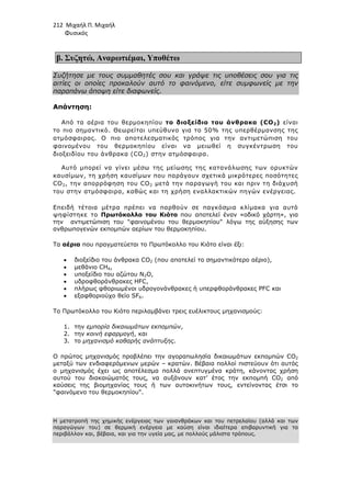 212 Μιχαήλ Π. Μιχαήλ
Φυσικός
β. Συζητώ, Αναρωτιέµαι, Υποθέτω
Συζήτησε µε τους συµµαθητές σου και γράψε τις υποθέσεις σου για τις
αιτίες οι οποίες προκαλούν αυτό το φαινόµενο, είτε συµφωνείς µε την
παραπάνω άποψη είτε διαφωνείς.
Απάντηση:
Από τα αέρια του θερµοκηπίου το διοξείδιο του άνθρακα (CO2) είναι
το πιο σηµαντικό. Θεωρείται υπεύθυνο για το 50% της υπερθέρµανσης της
ατµόσφαιρας. Ο πιο αποτελεσµατικός τρόπος για την αντιµετώπιση του
φαινοµένου του θερµοκηπίου είναι να µειωθεί η συγκέντρωση του
διοξειδίου του άνθρακα (CO2) στην ατµόσφαιρα.
Αυτό µπορεί να γίνει µέσω της µείωσης της κατανάλωσης των ορυκτών
καυσίµων, τη χρήση καυσίµων που παράγουν σχετικά µικρότερες ποσότητες
CO2, την απορρόφηση του CO2 µετά την παραγωγή του και πριν τη διάχυσή
του στην ατµόσφαιρα, καθώς και τη χρήση εναλλακτικών πηγών ενέργειας.
Επειδή τέτοια µέτρα πρέπει να παρθούν σε παγκόσµια κλίµακα για αυτό
ψηφίστηκε το Πρωτόκολλο του Κιότο που αποτελεί έναν «οδικό χάρτη», για
την αντιµετώπιση του φαινοµένου του θερµοκηπίου λόγω της αύξησης των
ανθρωπογενών εκποµπών αερίων του θερµοκηπίου.
Τα αέρια που πραγµατεύεται το Πρωτόκολλο του Κιότο είναι έξι:
• διοξείδιο του άνθρακα CO2 (που αποτελεί το σηµαντικότερο αέριο),
• µεθάνιο CH4,
• υποξείδιο του αζώτου N2O,
• υδροφθοράνθρακες HFC,
• πλήρως φθοριωµένοι υδρογονάνθρακες ή υπερφθοράνθρακες PFC και
• εξαφθοριούχο θείο SF6.
Το Πρωτόκολλο του Κιότο περιλαµβάνει τρεις ευέλικτους µηχανισµούς:
1. την εµπορία δικαιωµάτων εκποµπών,
2. την κοινή εφαρµογή, και
3. το µηχανισµό καθαρής ανάπτυξης.
Ο πρώτος µηχανισµός προβλέπει την αγοραπωλησία δικαιωµάτων εκποµπών CO2
µεταξύ των ενδιαφερόµενων µερών – κρατών. Βέβαια πολλοί πιστεύουν ότι αυτός
ο µηχανισµός έχει ως αποτέλεσµα πολλά ανεπτυγµένα κράτη, κάνοντας χρήση
αυτού του διακαιώµατός τους, να αυξάνουν κατ’ έτος την εκποµπή CO2 από
καύσεις της βιοµηχανίας τους ή των αυτοκινήτων τους, εντείνοντας έτσι το
φαινόµενο του θερµοκηπίου.
Η µετατροπή της χηµικής ενέργειας των γαιανθράκων και του πετρελαίου (αλλά και των
παραγώγων του) σε θερµική ενέργεια µε καύση είναι ιδιαίτερα επιβαρυντική για το
περιβάλλον και, βέβαια, και για την υγεία µας, µε πολλούς µάλιστα τρόπους.
 