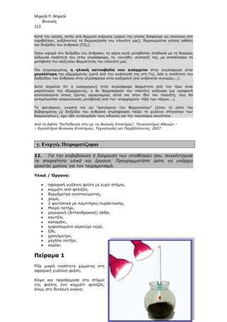 Μιχαήλ Π. Μιχαήλ
Φυσικός
213
Κατά την καύση, εκτός από
περιβάλλον, αυξάνοντας τη
και διοξείδιο του άνθρακα (CO
Όσον αφορά στο διοξείδιο του άνθρακα, το αέριο αυτό µεταβάλλει σταδιακά µε τη διαρκώς
αύξουσα ποσότητά του στην ατµόσφαιρα, τη
µεταβολή του ισοζυγίου θερµότητας του πλανήτη µας.
Πιο συγκεκριµένα, η ηλιακή ακτινοβολία που εισέρχεται
µεγαλύτερη της εξερχόµενης (µετά από την
διοξειδίου του άνθρακα στην ατµόσφαιρα είναι
Αυτό σηµαίνει ότι η εισερχόµενη στην ατµόσφαιρα
µεγαλύτερη της εξερχόµενης, η δε θερµοκρασία του πλανήτη
αποτελέσµατα στους ζώντες οργανισµούς αλλά και στον ίδιο τον
αντιµετωπίσει κοσµογονικές µεταβολές από την
Το φαινόµενο, γνωστό και ως φαινόµενο του θερµοκηπίου (όπου το ρόλο της
βεβαρηµένης µε διοξείδιο του άνθρακα ατµόσφαιρας παίζει το γυάλινο στέγαστρο των
θερµοκηπίων), έχει ήδη ανησυχήσει τους ειδικούς και την παγκόσµια κοινότητα.
Από το βιβλίο ΕκΠαίδευση στις
– Εργαστήριο Φυσικών Επιστηµών
γ. Ενεργώ, Πειραµατίζοµαι
11. Για την επιβεβαίωση ή διάψευση των υποθέσεών σου, συγκέντρωσε
τα απαραίτητα υλικά και όργανα. Προγραµµατίστε ώστε να υπάρχει
αρκετός χρόνος για τον πειραµατισµό.
Υλικά / Όργανα:
• σφαιρική γυάλινη φιάλη µε ευρύ στόµιο,
• κοµµάτι από φελιζόλ,
• θερµόµετρο οινοπνεύµατος,
• χώµα,
• 2 φωτιστικά µε λαµπτήρες πυράκτωσης,
• Μικρό ποτήρι,
• µαγειρική (διττανθρακική) σόδα,
• κουτάλι,
• καλαµάκι,
• εµφιαλωµένο αεριούχο νερό,
• ξίδι,
• χρονόµετρο,
• µεγάλο ποτήρι,
• κεράκι.
Πείραµα 1
Ρίξε µικρή ποσότητα χώµατος στη
σφαιρική γυάλινη φιάλη.
Κόψε και προσάρµοσε στο στόµιο
της φιάλης ένα κοµµάτι φελιζόλ,
όπως στη διπλανή εικόνα.
Φυσικός
θερµική ενέργεια (µέρος της οποίας διαφεύγει ως απώλειες στο
περιβάλλον, αυξάνοντας τη θερµοκρασία του πλανήτη µας), δηµιουργείται επ
και διοξείδιο του άνθρακα (CO2).
Όσον αφορά στο διοξείδιο του άνθρακα, το αέριο αυτό µεταβάλλει σταδιακά µε τη διαρκώς
αύξουσα ποσότητά του στην ατµόσφαιρα, τη -συνήθη- σύστασή της, µε αποτέλεσµα τη
µεταβολή του ισοζυγίου θερµότητας του πλανήτη µας.
, η ηλιακή ακτινοβολία που εισέρχεται στην ατµόσφαιρα είναι
της εξερχόµενης (µετά από την ανάκλασή της στη Γη), όσο η ποσότητα του
διοξειδίου του άνθρακα στην ατµόσφαιρα είναι αυξηµένη (και αυξάνεται συνεχώς...).
Αυτό σηµαίνει ότι η εισερχόµενη στην ατµόσφαιρα θερµότητα από τον ήλιο είναι
µεγαλύτερη της εξερχόµενης, η δε θερµοκρασία του πλανήτη αύξουσα (µε προφανή
αποτελέσµατα στους ζώντες οργανισµούς αλλά και στον ίδιο τον πλ
αντιµετωπίσει κοσµογονικές µεταβολές από την -επερχόµενη- τήξη των πάγων...).
Το φαινόµενο, γνωστό και ως φαινόµενο του θερµοκηπίου (όπου το ρόλο της
βεβαρηµένης µε διοξείδιο του άνθρακα ατµόσφαιρας παίζει το γυάλινο στέγαστρο των
πίων), έχει ήδη ανησυχήσει τους ειδικούς και την παγκόσµια κοινότητα.
ΕκΠαίδευση στις-µε τις Φυσικές Επιστήµες, Πανεπιστήµιο Αθηνών
Εργαστήριο Φυσικών Επιστηµών, Τεχνολογίας και Περιβάλλοντος, 2007
Πειραµατίζοµαι
Για την επιβεβαίωση ή διάψευση των υποθέσεών σου, συγκέντρωσε
τα απαραίτητα υλικά και όργανα. Προγραµµατίστε ώστε να υπάρχει
για τον πειραµατισµό.
σφαιρική γυάλινη φιάλη µε ευρύ στόµιο,
κοµµάτι από φελιζόλ,
θερµόµετρο οινοπνεύµατος,
2 φωτιστικά µε λαµπτήρες πυράκτωσης,
µαγειρική (διττανθρακική) σόδα,
αεριούχο νερό,
Ρίξε µικρή ποσότητα χώµατος στη
σφαιρική γυάλινη φιάλη.
Κόψε και προσάρµοσε στο στόµιο
της φιάλης ένα κοµµάτι φελιζόλ,
όπως στη διπλανή εικόνα.
Φυσικός
θερµική ενέργεια (µέρος της οποίας διαφεύγει ως απώλειες στο
θερµοκρασία του πλανήτη µας), δηµιουργείται επίσης αιθάλη
Όσον αφορά στο διοξείδιο του άνθρακα, το αέριο αυτό µεταβάλλει σταδιακά µε τη διαρκώς
σύστασή της, µε αποτέλεσµα τη
στην ατµόσφαιρα είναι
ανάκλασή της στη Γη), όσο η ποσότητα του
αυξηµένη (και αυξάνεται συνεχώς...).
θερµότητα από τον ήλιο είναι
αύξουσα (µε προφανή
πλανήτη, που θα
πάγων...).
Το φαινόµενο, γνωστό και ως φαινόµενο του θερµοκηπίου (όπου το ρόλο της
βεβαρηµένης µε διοξείδιο του άνθρακα ατµόσφαιρας παίζει το γυάλινο στέγαστρο των
πίων), έχει ήδη ανησυχήσει τους ειδικούς και την παγκόσµια κοινότητα.
Πανεπιστήµιο Αθηνών –
Για την επιβεβαίωση ή διάψευση των υποθέσεών σου, συγκέντρωσε
τα απαραίτητα υλικά και όργανα. Προγραµµατίστε ώστε να υπάρχει
 