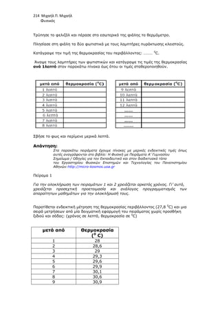 214 Μιχαήλ Π. Μιχαήλ
Φυσικός
Τρύπησε το φελιζόλ και πέρασε στο εσωτερικό της φιάλης το θερµόµετρο.
Πλησίασε στη φιάλη τα δύο φωτιστικά µε τους λαµπτήρες πυράκτωσης κλειστούς.
Κατάγραψε την τιµή της θερµοκρασίας του περιβάλλοντος: ……… 0
C.
Άναψε τους λαµπτήρες των φωτιστικών και κατάγραψε τις τιµές της θερµοκρασίας
ανά 1λεπτό στον παρακάτω πίνακα έως ότου οι τιµές σταθεροποιηθούν.
Σβήσε το φως και περίµενε µερικά λεπτά.
Απάντηση:
Στα παρακάτω πειράµατα έχουµε πίνακες µε µερικές ενδεικτικές τιµές όπως
αυτές αναγράφονται στο βιβλίο: Η Φυσική µε Πειράµατα Α’ Γυµνασίου
Σηµείωµα / Οδηγίες για τον Εκπαιδευτικό και στον διαδικτυακό τόπο
του Εργαστηρίου Φυσικών Επιστηµών και Τεχνολογίας του Πανεπιστηµίου
Αθηνών:http://micro-kosmos.uoa.gr
Πείραµα 1
Για την ολοκλήρωση των πειραµάτων 1 και 2 χρειάζεται αρκετός χρόνος. Γι’ αυτό,
χρειάζεται προσεχτική προετοιµασία και ανάλογος προγραµµατισµός των
απαραίτητων µαθηµάτων για την ολοκλήρωσή τους.
Παρατίθεται ενδεικτική µέτρηση της θερµοκρασίας περιβάλλοντος (27,8 0
C) και µια
σειρά µετρήσεων από µία δειγµατική εφαρµογή του πειράµατος χωρίς προσθήκη
ξιδιού και σόδας: (χρόνος σε λεπτά, θερµοκρασία σε 0
C)
µετά από Θερµοκρασία
(0
C)
1 28
2 28,6
3 29
4 29,3
5 29,6
6 29,9
7 30,1
8 30,6
9 30,9
 