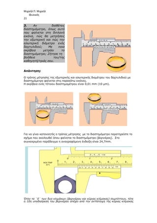 Μιχαήλ Π. Μιχαήλ
Φυσικός
21
3. Αν διαθέτεις
διαστηµόµετρο, όπως αυτό
που φαίνεται στη διπλανή
εικόνα, πώς θα µετρήσεις
την εξωτερική και πώς την
εσωτερική διάµετρο ενός
δαχτυλιδιού; Με ποια
ακρίβεια µετράει το
διαστηµόµετρο; Ζήτησε τη
βοήθεια του/της
καθηγητή/τριάς σου.
Απάντηση:
Ο τρόπος µέτρησης της εξωτερικής και εσωτερικής διαµέτρου του δαχτυλιδιού µε
διαστηµόµετρο φαίνεται στις παρακάτω εικόνες.
Η ακρίβεια ενός τέτοιου διαστηµοµέτρου είναι 0,01 mm (10 µm).
Για να γίνει κατανοητός ο τρόπος µέτρησης µε το διαστηµόµετρο παρατηρείστε το
σχήµα που ακολουθεί όπου φαίνεται το διαστηµόµετρο (βερνιέρος). Στο
συγκεκριµένο παράδειγµα η αναγραφόµενη ένδειξη είναι 24,7mm.
Όταν τα ¨0¨ των δυο κλιµάκων (βερνιέρου και κύριας κλίµακας) συµπίπτουν, τότε
η 10η υποδιαίρεση του βερνιέρου απέχει από την αντίστοιχη της κύριας κλίµακας
 