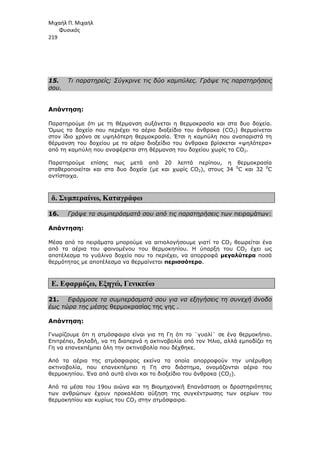 Μιχαήλ Π. Μιχαήλ
Φυσικός
219
15. Τι παρατηρείς; Σύγκρινε τις δύο καµπύλες. Γράψε τις παρατηρήσεις
σου.
Απάντηση:
Παρατηρούµε ότι µε τη θέρµανση αυξάνεται η θερµοκρασία και στα δυο δοχεία.
Όµως το δοχείο που περιέχει το αέριο διοξείδιο του άνθρακα (CO2) θερµαίνεται
στον ίδιο χρόνο σε υψηλότερη θερµοκρασία. Έτσι η καµπύλη που αναπαριστά τη
θέρµανση του δοχείου µε το αέριο διοξείδιο του άνθρακα βρίσκεται «ψηλότερα»
από τη καµπύλη που αναφέρεται στη θέρµανση του δοχείου χωρίς το CO2.
Παρατηρούµε επίσης πως µετά από 20 λεπτά περίπου, η θερµοκρασία
σταθεροποιείται και στα δυο δοχεία (µε και χωρίς CO2), στους 34 0
C και 32 0
C
αντίστοιχα.
δ. Συµπεραίνω, Καταγράφω
16. Γράψε τα συµπεράσµατά σου από τις παρατηρήσεις των πειραµάτων:
Απάντηση:
Μέσα από τα πειράµατα µπορούµε να αιτιολογήσουµε γιατί το CO2 θεωρείται ένα
από τα αέρια του φαινοµένου του θερµοκηπίου. Η ύπαρξη του CO2 έχει ως
αποτέλεσµα το γυάλινο δοχείο που το περιέχει, να απορροφά µεγαλύτερα ποσά
θερµότητας µε αποτέλεσµα να θερµαίνεται περισσότερο.
Ε. Εφαρµόζω, Εξηγώ, Γενικεύω
21. Εφάρµοσε τα συµπεράσµατά σου για να εξηγήσεις τη συνεχή άνοδο
έως τώρα της µέσης θερµοκρασίας της γης .
Απάντηση:
Γνωρίζουµε ότι η ατµόσφαιρα είναι για τη Γη ότι το ¨γυαλί¨ σε ένα θερµοκήπιο.
Επιτρέπει, δηλαδή, να τη διαπερνά η ακτινοβολία από τον Ήλιο, αλλά εµποδίζει τη
Γη να επανεκπέµπει όλη την ακτινοβολία που δέχθηκε.
Από τα αέρια της ατµόσφαιρας εκείνα τα οποία απορροφούν την υπέρυθρη
ακτινοβολία, που επανεκπέµπει η Γη στο διάστηµα, ονοµάζονται αέρια του
θερµοκηπίου. Ένα από αυτά είναι και το διοξείδιο του άνθρακα (CO2).
Από τα µέσα του 19ου αιώνα και τη Βιοµηχανική Επανάσταση οι δραστηριότητες
των ανθρώπων έχουν προκαλέσει αύξηση της συγκέντρωσης των αερίων του
θερµοκηπίου και κυρίως του CO2 στην ατµόσφαιρα.
 