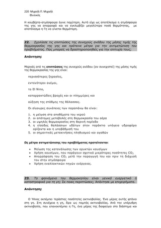 220 Μιχαήλ Π. Μιχαήλ
Φυσικός
Η κουβέρτα-ατµόσφαιρα έγινε παχύτερη. Αυτό είχε ως αποτέλεσµα η ατµόσφαιρα
της γης να απορροφά και να εγκλωβίζει µεγαλύτερα ποσά θερµότητας, µε
αποτέλεσµα η Γη να γίνεται θερµότερη.
22. Σχολίασε τις επιπτώσεις της συνεχούς ανόδου της µέσης τιµής της
θερµοκρασίας της γης και πρότεινε µέτρα για την αντιµετώπιση του
προβλήµατος. Πώς µπορείς να δραστηριοποιηθείς για την επιτυχία τους;
Απάντηση:
Μερικές από τις επιπτώσεις της συνεχούς ανόδου (αν συνεχιστεί) της µέσης τιµής
της θερµοκρασίας της γης είναι:
περισσότερες ξηρασίες,
εντονότεροι ανέµοι,
το El Nino,
καταρρακτώδεις βροχές και οι πληµµύρες και
αύξηση της στάθµης της θάλασσας.
Οι σίγουρες συνέπειες των παραπάνω θα είναι:
1. η µείωση στα αποθέµατα του νερού
2. οι απότοµες µεταβολές στη θερµοκρασία του αέρα
3. οι υψηλές θερµοκρασίες στη θερινή περίοδο
4. η είσοδος θαλάσσιων υδάτων στον παράκτιο υπόγειο υδροφόρο
ορίζοντα και η υποβάθµισή του
5. οι σηµαντικές µετακινήσεις πληθυσµού και αγαθών
Ως µέτρα αντιµετώπισης του προβλήµατος προτείνονται:
• Μείωση της κατανάλωσης των ορυκτών καυσίµων
• Χρήση καυσίµων, που παράγουν σχετικά µικρότερες ποσότητες CO2
• Απορρόφηση του CO2 µετά την παραγωγή του και πριν τη διάχυσή
του στην ατµόσφαιρα
• Χρήση εναλλακτικών πηγών ενέργειας.
23. Το φαινόµενο του θερµοκηπίου είναι γενικά ευεργετικό ή
καταστροφικό για τη γη; Σε ποιες περιπτώσεις; Απάντησε µε επιχειρήµατα.
Απάντηση:
Ο Ήλιος εκπέµπει τεράστιες ποσότητες ακτινοβολίας. Ένα µέρος αυτής φτάνει
στη γη. Στη συνέχεια η γη, δρα ως ποµπός ακτινοβολίας. Από την υπέρυθρη
ακτινοβολία, που επανεκπέµπει η Γη, ένα µέρος της διαφεύγει στο διάστηµα και
 