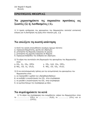 222 Μιχαήλ Π. Μιχαήλ
Φυσικός
ΕΡΩΤΗΣΕΙΣ ΘΕΩΡΙΑΣ
Να χαρακτηρίσετε τις παρακάτω προτάσεις ως
Σωστές (Σ) ή Λανθασµένες (Λ).
1) Η άµεση κατάργηση του φαινοµένου του θερµοκηπίου αποτελεί επιτακτική
ανάγκη για τη διατήρηση της ζωής στον πλανήτη µας. ( )
Να επιλέξετε τη σωστή απάντηση
1) Κατά την καύση οποιουδήποτε καυσίµου έχουµε πάντοτε:
α. παραγωγή θερµότητας, φωτός και υδρατµών
β. µετατροπή της θερµικής ενέργειας σε χηµική
γ. µετατροπή της χηµικής ενέργειας σε θερµική
δ. παραγωγή διοξειδίου του άνθρακα και υδρατµών.
2) Τα αέρια που συντελούν στη δηµιουργία του φαινοµένου του θερµοκηπίου
είναι:
α. CO2, O3, CH4, ClFCs γ. CO2, H2O, CH4, ClFCS.
β. NOX, CO, O3, CF2Cl2 δ. NO2, CO, CO2, CF2Cl2
3) O πιο αποτελεσµατικός τρόπος για την αντιµετώπιση του φαινοµένου του
θερµοκηπίου είναι:
α. να περιορισθεί η χρήση των υδροφθορανθράκων
β. να αυξηθεί η συγκέντρωση του CO2 στην ατµόσφαιρα
γ. να µειωθεί η συγκέντρωση του CO2 στην ατµόσφαιρα
δ. να εµπλουτίσουµε την ατµόσφαιρα µε όζον.
Να συµπληρώσετε τα κενά
1) Τα αέρια της ατµόσφαιρας που ονοµάζονται «αέρια του θερµοκηπίου» είναι
το ……………………. (CO2), οι …………………. (Η2Ο), το ……………….. (CΗ4) και οι
………………………….. (CFCs).
 