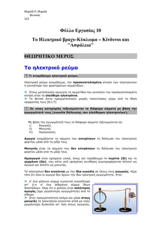 Μιχαήλ Π. Μιχαήλ
Φυσικός
223
Το Ηλεκτρικό
ΘΕΩΡΗΤΙΚΟ ΜΕΡΟΣ
Το ηλεκτρικό ρεύµα
1. Τι ονοµάζουµε ηλεκτρικό ρεύµα
Ηλεκτρικό ρεύµα ονοµάζουµε
ή γενικότερα των φορτισµένων σωµατιδίων.
Στους µεταλλικούς αγωγούς τα σωµατίδια που εκτελούν την προσανατολισµένη
κίνηση είναι τα ελεύθερα ηλεκτρόνια
Τα θετικά ιόντα πραγµατοποιούν µικρές
ισορροπίας τους (Θ.Ι.Τ)
2. Σε ποιες κατηγορίες ταξινοµούνται τα διάφορα σώµατα µε βάση την
αγωγιµότητά τους (ευκολία διέλευσης των ελεύθερων ηλεκτρονίων)
Με βάση την αγωγιµότητά τους τα διάφορα σώµατα ταξινοµούνται σε:
i) Αγωγούς
ii) Μονωτές
iii) Ηµιαγωγούς.
Αγωγοί ονοµάζονται τα σώµατα που
φορτίου µέσα από τη µάζα τους
Μονωτές είναι τα σώµατα που
φορτίου µέσα από τη µάζα τους
Ηµιαγωγοί είναι ορισµένα υλικά, όπως για παράδειγµα το
γερµάνιο (Ge), που κάτω από ορισµένες συνθήκες συµπεριφέρονται άλλοτε ως
αγωγοί και άλλοτε ως µονωτές
Τα ηλεκτρόνια δεν κινούνται
τότε ότι όλοι οι αγωγοί δεν έχουν την ίδια ηλεκτρική αγωγιµότητα. Έτσι:
σ’ ένα χάλκινο σύρµα κινούνται ευκολότερα
απ’ ό,τι σ’ ένα σιδερένιο σύρµα ίδιων
διαστάσεων. Λέµε ότι ο χαλκός είναι
αγωγός (έχει µεγαλύτερη αγωγιµότητα)
σίδηρο.
Στην πραγµατικότητα α
µονωτές τα ηλεκτρόνια κινούνται αλλά µε πολύ
µεγαλύτερη δυσκολία απ’ όση στους αγωγούς.
Φυσικός
Φύλλο Εργασίας 10
Ηλεκτρικό βραχυ-Κύκλωµα – Κίνδυνοι
Ασφάλεια
ΘΕΩΡΗΤΙΚΟ ΜΕΡΟΣ
Το ηλεκτρικό ρεύµα
Τι ονοµάζουµε ηλεκτρικό ρεύµα;
νοµάζουµε, την προσανατολισµένη κίνηση των ηλεκτρονίων
ή γενικότερα των φορτισµένων σωµατιδίων.
Στους µεταλλικούς αγωγούς τα σωµατίδια που εκτελούν την προσανατολισµένη
ελεύθερα ηλεκτρόνια.
Τα θετικά ιόντα πραγµατοποιούν µικρές ταλαντώσεις γύρω από τη θέση
Σε ποιες κατηγορίες ταξινοµούνται τα διάφορα σώµατα µε βάση την
αγωγιµότητά τους (ευκολία διέλευσης των ελεύθερων ηλεκτρονίων)
Με βάση την αγωγιµότητά τους τα διάφορα σώµατα ταξινοµούνται σε:
ονοµάζονται τα σώµατα που επιτρέπουν τη διέλευση του ηλεκτρικού
φορτίου µέσα από τη µάζα τους
είναι τα σώµατα που δεν επιτρέπουν τη διέλευση του ηλεκτρικού
φορτίου µέσα από τη µάζα τους
ρισµένα υλικά, όπως για παράδειγµα το πυρίτιο (
κάτω από ορισµένες συνθήκες συµπεριφέρονται άλλοτε ως
αγωγοί και άλλοτε ως µονωτές.
δεν κινούνται µε την ίδια ευκολία σε όλους τους αγωγούς
γωγοί δεν έχουν την ίδια ηλεκτρική αγωγιµότητα. Έτσι:
σ’ ένα χάλκινο σύρµα κινούνται ευκολότερα
απ’ ό,τι σ’ ένα σιδερένιο σύρµα ίδιων
διαστάσεων. Λέµε ότι ο χαλκός είναι καλύτερος
(έχει µεγαλύτερη αγωγιµότητα) από το
Στην πραγµατικότητα ακόµα και µέσα στους
τα ηλεκτρόνια κινούνται αλλά µε πολύ
δυσκολία απ’ όση στους αγωγούς.
Φυσικός
Κίνδυνοι και
κίνηση των ηλεκτρονίων
Στους µεταλλικούς αγωγούς τα σωµατίδια που εκτελούν την προσανατολισµένη
ταλαντώσεις γύρω από τη θέση
Σε ποιες κατηγορίες ταξινοµούνται τα διάφορα σώµατα µε βάση την
αγωγιµότητά τους (ευκολία διέλευσης των ελεύθερων ηλεκτρονίων);
Με βάση την αγωγιµότητά τους τα διάφορα σώµατα ταξινοµούνται σε:
τη διέλευση του ηλεκτρικού
τη διέλευση του ηλεκτρικού
πυρίτιο (Si) και το
κάτω από ορισµένες συνθήκες συµπεριφέρονται άλλοτε ως
αγωγούς. Λέµε
γωγοί δεν έχουν την ίδια ηλεκτρική αγωγιµότητα. Έτσι:
 