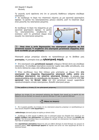 224 Μιχαήλ Π. Μιχαήλ
Φυσικός
Το γεγονός αυτό οφείλεται στο ότι οι µονωτές διαθέτουν ελάχιστα ελεύθερα
ηλεκτρόνια.
Αν αγγίξουµε το άκρο του πλαστικού νήµατος µε µια αρνητικά φορτ
σφαίρα: τα φύλλα του ηλεκτροσκοπίου µένουν κλειστά, γιατί το πλαστικό νήµα
είναι µονωτής του ηλεκτρικού ρεύµατος
Αν αγγίξουµε το άκρο του σύρµατος µε µια
αρνητικά φορτισµένη σφαίρα: τα φύλλα
του ηλεκτροσκοπίου απωθούνται και
ανοίγουν γιατί το µεταλλικό σύρµα είναι
αγωγός του ηλεκτρικού ρεύµατος.
3. Ποια είναι η αιτία δηµιουργίας του ηλεκτρικού ρεύµατος σε ένα
µεταλλικό αγωγό; Τι συµβαίνει στο εσωτερικό µεταλλικού σύρµατος όταν
αυτό συνδεθεί µε µια µπαταρία;
Ηλεκτρικό ρεύµα µπορούµε εύκολα να προκαλέσουµε µε τη βοήθεια µιας
µπαταρίας. Η µπαταρία είναι µια
Στο εσωτερικό ενός µεταλλικού αγωγού
ηλεκτρόνια. Τα ελεύθερα ηλεκτρόνια κινούνται τυχαία προς κάθε κατεύθυνση, ενώ
τα ιόντα πάλλονται γύρω από καθορισµένες θέσεις.
Όταν συνδέουµε τους δύο πόλους µιας µπαταρίας µε σύρµα τότε
εσωτερικό του σύρµατος δηµι
ελεύθερα ηλεκτρόνιά του ασκείται ηλεκτρική δύναµη
προσανατολίζεται από την κατεύθυνση της δύναµης
αρνητικό προς το θετικό πόλο
προσανατολισµένη κίνηση ηλεκτρονίων, δηλαδή ηλεκτρικό ρεύµα
4. Πως ορίζεται η ένταση (Ι) του ηλεκτρικού ρεύµατος;
Ορίζουµε την ένταση (I) του ηλεκτρικού ρεύµατος που διαρρέει έναν αγωγό ως το φορτίο (q) που
διέρχεται από µια διατοµή του αγωγού σε χρονικό διάστηµα (t) προς το χρονικό διάστηµα.
Με το φυσικό µέγεθος της έντασης (Ι) του ηλεκτρικού ρεύµατος µπορούµε να προσδιορίσουµε αν
ένας αγωγός διαρρέεται από ισχυρότερο
ασθενέστερο ηλεκτρικό ρεύµα σε σχέση µε κάποιον άλλο.
Συνδέουµε το πόσο ισχυρό ή ασθενές είναι το ηλεκτρικό ρεύµα που διαρρέει έναν αγωγό µε τον
αριθµό (πλήθος) των ηλεκτρονίων
χρόνου. Πώς θα µπορούσαµε όµως να µετρήσουµε τον αριθµό των ηλεκτρονίων που
λαµπτήρα σε ορισµένο χρόνο;
Όσο περισσότερα ηλεκτρόνια
ορισµένο χρόνο, τόσο περισσότερο φορτίο
ηλεκτρικό ρεύµα.
Φυσικός
Το γεγονός αυτό οφείλεται στο ότι οι µονωτές διαθέτουν ελάχιστα ελεύθερα
ουµε το άκρο του πλαστικού νήµατος µε µια αρνητικά φορτ
υ ηλεκτροσκοπίου µένουν κλειστά, γιατί το πλαστικό νήµα
είναι µονωτής του ηλεκτρικού ρεύµατος
ουµε το άκρο του σύρµατος µε µια
αρνητικά φορτισµένη σφαίρα: τα φύλλα
σκοπίου απωθούνται και
ανοίγουν γιατί το µεταλλικό σύρµα είναι
αγωγός του ηλεκτρικού ρεύµατος.
Ποια είναι η αιτία δηµιουργίας του ηλεκτρικού ρεύµατος σε ένα
µεταλλικό αγωγό; Τι συµβαίνει στο εσωτερικό µεταλλικού σύρµατος όταν
µπαταρία;
Ηλεκτρικό ρεύµα µπορούµε εύκολα να προκαλέσουµε µε τη βοήθεια µιας
. Η µπαταρία είναι µια ηλεκτρική πηγή.
µεταλλικού αγωγού υπάρχουν θετικά ιόντα και ελεύθερα
ηλεκτρόνια. Τα ελεύθερα ηλεκτρόνια κινούνται τυχαία προς κάθε κατεύθυνση, ενώ
τα ιόντα πάλλονται γύρω από καθορισµένες θέσεις.
υνδέουµε τους δύο πόλους µιας µπαταρίας µε σύρµα τότε
εσωτερικό του σύρµατος δηµιουργείται ηλεκτρικό πεδίο, οπότε στα
ελεύθερα ηλεκτρόνιά του ασκείται ηλεκτρική δύναµη. Η κίνησή τους
προσανατολίζεται από την κατεύθυνση της δύναµης. Έτσι αυτά κινούνται από
το θετικό πόλο και στο µεταλλικό αγωγό εµφανίζεται
µένη κίνηση ηλεκτρονίων, δηλαδή ηλεκτρικό ρεύµα.
Πως ορίζεται η ένταση (Ι) του ηλεκτρικού ρεύµατος;
Ορίζουµε την ένταση (I) του ηλεκτρικού ρεύµατος που διαρρέει έναν αγωγό ως το φορτίο (q) που
διέρχεται από µια διατοµή του αγωγού σε χρονικό διάστηµα (t) προς το χρονικό διάστηµα.
Ι=
q
t
(Νόµος του Ampere)
Με το φυσικό µέγεθος της έντασης (Ι) του ηλεκτρικού ρεύµατος µπορούµε να προσδιορίσουµε αν
από ισχυρότερο ή
ηλεκτρικό ρεύµα σε σχέση µε κάποιον άλλο.
Συνδέουµε το πόσο ισχυρό ή ασθενές είναι το ηλεκτρικό ρεύµα που διαρρέει έναν αγωγό µε τον
αριθµό (πλήθος) των ηλεκτρονίων που διέρχονται από µια διατοµή του αγωγού στη
. Πώς θα µπορούσαµε όµως να µετρήσουµε τον αριθµό των ηλεκτρονίων που
περισσότερα ηλεκτρόνια διέρχονται από µια κάθετη διατοµή (ή απλά διατοµή) του αγωγού σε
τόσο περισσότερο φορτίο θα περνάει από αυτήν και τόσο ισχυρότερο θα είναι το
Φυσικός
Το γεγονός αυτό οφείλεται στο ότι οι µονωτές διαθέτουν ελάχιστα ελεύθερα
ουµε το άκρο του πλαστικού νήµατος µε µια αρνητικά φορτισµένη
υ ηλεκτροσκοπίου µένουν κλειστά, γιατί το πλαστικό νήµα
Ποια είναι η αιτία δηµιουργίας του ηλεκτρικού ρεύµατος σε ένα
µεταλλικό αγωγό; Τι συµβαίνει στο εσωτερικό µεταλλικού σύρµατος όταν
Ηλεκτρικό ρεύµα µπορούµε εύκολα να προκαλέσουµε µε τη βοήθεια µιας
υπάρχουν θετικά ιόντα και ελεύθερα
ηλεκτρόνια. Τα ελεύθερα ηλεκτρόνια κινούνται τυχαία προς κάθε κατεύθυνση, ενώ
υνδέουµε τους δύο πόλους µιας µπαταρίας µε σύρµα τότε στο
ουργείται ηλεκτρικό πεδίο, οπότε στα
Η κίνησή τους
. Έτσι αυτά κινούνται από τον
και στο µεταλλικό αγωγό εµφανίζεται
Ορίζουµε την ένταση (I) του ηλεκτρικού ρεύµατος που διαρρέει έναν αγωγό ως το φορτίο (q) που
διέρχεται από µια διατοµή του αγωγού σε χρονικό διάστηµα (t) προς το χρονικό διάστηµα.
Με το φυσικό µέγεθος της έντασης (Ι) του ηλεκτρικού ρεύµατος µπορούµε να προσδιορίσουµε αν
Συνδέουµε το πόσο ισχυρό ή ασθενές είναι το ηλεκτρικό ρεύµα που διαρρέει έναν αγωγό µε τον
που διέρχονται από µια διατοµή του αγωγού στη µονάδα του
. Πώς θα µπορούσαµε όµως να µετρήσουµε τον αριθµό των ηλεκτρονίων που διέρχονται από το
διέρχονται από µια κάθετη διατοµή (ή απλά διατοµή) του αγωγού σε
θα περνάει από αυτήν και τόσο ισχυρότερο θα είναι το
 