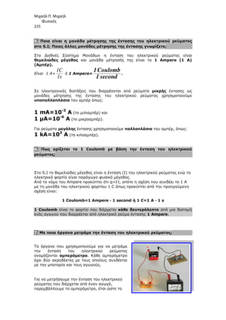 Μιχαήλ Π. Μιχαήλ
Φυσικός
225
5. Ποια είναι η µονάδα µέτρησης της έντασης του ηλεκτρικού ρεύµατος
στο S.I; Ποιες άλλες µονάδες µέτρησης της έντασης γνωρίζετε
Στο ∆ιεθνές Σύστηµα Μονάδων η ένταση του ηλεκτρικού ρεύµατος είναι
θεµελιώδες µέγεθος και µονάδα µέτρησής της είναι το
(Αµπέρ).
Είναι 1 Α=
1s
1C
ή 1 Ampere
Σε ηλεκτρονικές διατάξεις που διαρρέονται από ρεύµατα
µονάδες µέτρησης της έντασης του ηλεκτρικού ρεύµατος χρησιµοποιούµε
υποπολλαπλάσια του αµπέρ
1 mA=10-3
A (το µιλιαµπέρ) και
1 µΑ=10-6
Α (το µικροαµπέρ)
Για ρεύµατα µεγάλης έντασης χρησιµοποιούµε
1 kΑ=103
Α (το κιλοαµπέρ).
6. Πως ορίζεται το 1
ρεύµατος;
Στο S.I το θεµελιώδες µέγεθος είναι η ένταση (Ι) του ηλεκτρικού ρεύµατος ενώ το
ηλεκτρικό φορτίο είναι παράγωγο φυσικό µέγεθος.
Από το νόµο του Ampere
µε τη µονάδα του ηλεκτρικού φορτίου 1 C
σχέση είναι:
1 Coulomb=1 Ampere · 1 second
1 Coulomb είναι το φορτίο που διέρχεται
ενός αγωγού που διαρρέεται από ηλεκτρικό ρεύµα έντασης
7. Με ποια όργανα µετράµε την ένταση του ηλεκτρικού ρεύµατος
Τα όργανα που χρησιµοποιούµε για να µετράµε
την ένταση του ηλεκτρικού ρεύµατος
ονοµάζονται αµπερόµετρα
έχει δύο ακροδέκτες µε τους οποίους συνδέεται
µε την µπαταρία και τους αγωγούς.
Για να µετρήσουµε την ένταση του ηλεκτρικού
ρεύµατος που διέρχεται από έναν αγωγό,
παρεµβάλλουµε το αµπερόµετρο, έτσι ώστε το
Φυσικός
Ποια είναι η µονάδα µέτρησης της έντασης του ηλεκτρικού ρεύµατος
; Ποιες άλλες µονάδες µέτρησης της έντασης γνωρίζετε
Στο ∆ιεθνές Σύστηµα Μονάδων η ένταση του ηλεκτρικού ρεύµατος είναι
και µονάδα µέτρησής της είναι το 1 Ampere (1
Ampere=
second
1
Coulomb
1 .
Σε ηλεκτρονικές διατάξεις που διαρρέονται από ρεύµατα µικρής
µονάδες µέτρησης της έντασης του ηλεκτρικού ρεύµατος χρησιµοποιούµε
του αµπέρ όπως:
(το µιλιαµπέρ) και
(το µικροαµπέρ).
έντασης χρησιµοποιούµε πολλαπλάσια του αµπέρ,
(το κιλοαµπέρ).
1 Coulomb µε βάση την ένταση του ηλεκτρικού
το θεµελιώδες µέγεθος είναι η ένταση (Ι) του ηλεκτρικού ρεύµατος ενώ το
ηλεκτρικό φορτίο είναι παράγωγο φυσικό µέγεθος.
προκύπτει ότι q=I⋅t, οπότε η σχέση που συνδέει το 1 Α
µε τη µονάδα του ηλεκτρικού φορτίου 1 C όπως προκύπτει από την προηγούµενη
1 Coulomb=1 Ampere · 1 second ή 1 C=1 A · 1 s
είναι το φορτίο που διέρχεται κάθε δευτερόλεπτο από µια διατοµή
ενός αγωγού που διαρρέεται από ηλεκτρικό ρεύµα έντασης 1 Ampere
µετράµε την ένταση του ηλεκτρικού ρεύµατος
Τα όργανα που χρησιµοποιούµε για να µετράµε
την ένταση του ηλεκτρικού ρεύµατος
αµπερόµετρα. Κάθε αµπερόµετρο
έχει δύο ακροδέκτες µε τους οποίους συνδέεται
µε την µπαταρία και τους αγωγούς.
µετρήσουµε την ένταση του ηλεκτρικού
ρεύµατος που διέρχεται από έναν αγωγό,
παρεµβάλλουµε το αµπερόµετρο, έτσι ώστε το
Φυσικός
Ποια είναι η µονάδα µέτρησης της έντασης του ηλεκτρικού ρεύµατος
; Ποιες άλλες µονάδες µέτρησης της έντασης γνωρίζετε;
Στο ∆ιεθνές Σύστηµα Μονάδων η ένταση του ηλεκτρικού ρεύµατος είναι
1 Ampere (1 A)
µικρής έντασης ως
µονάδες µέτρησης της έντασης του ηλεκτρικού ρεύµατος χρησιµοποιούµε
του αµπέρ, όπως:
µε βάση την ένταση του ηλεκτρικού
το θεµελιώδες µέγεθος είναι η ένταση (Ι) του ηλεκτρικού ρεύµατος ενώ το
σχέση που συνδέει το 1 Α
προηγούµενη
1 C=1 A · 1 s
από µια διατοµή
1 Ampere.
µετράµε την ένταση του ηλεκτρικού ρεύµατος;
 