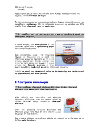 226 Μιχαήλ Π. Μιχαήλ
Φυσικός
προς µέτρηση ρεύµα να διέλθει µέσα από αυτό.
οργάνου λέγεται σύνδεση σε σειρά.
Τα σύγχρονα αµπερόµετρα είνα
ονοµάζονται πολύµετρα
µεγέθη, όπως ηλεκτρική τάση
8. Τι γνωρίζετε για την πραγµατική και τι για τη συµβατική φορά του
ηλεκτρικού ρεύµατος;
Η φορά κίνησης των ηλεκτρονίων
µεταλλικό αγωγό είναι η
του ηλεκτρικού ρεύµατος.
Έχει επικρατήσει, όµως για ιστορικούς
λόγους, να θεωρούµε ότι η φορά του
ηλεκτρικού ρεύµατος ταυτίζεται µε τη φορά
κίνησης φανταστικών θετικών φορτίων
κινούνται κατά µήκος των αγωγών. Η φορά
κίνησης των θετικών φορτίων
αγωγό ονοµάζεται συµβατική
∆ηλαδή ως φορά του ηλεκτρικού
τη φορά κίνησης των ηλεκτρονίων
Ηλεκτρικό κύκλωµ
9. Τι ονοµάζουµε ηλεκτρικό κύκλωµα
κύκλωµα είναι κλειστό και πότε είναι ανοικτό;
Κάθε διάταξη που αποτελείται από κλειστούς
αγώγιµους «δρόµους», µέσω των οποίων µπορεί να
διέλθει ηλεκτρικό ρεύµα ονοµάζεται
κύκλωµα.
Όταν ένα ηλεκτρικό κύκλωµα διαρρέεται από
ηλεκτρικό ρεύµα τότε λέµε ότι είναι κλειστό αλλιώς
θεωρούµε ότι είναι ανοικτό.
Ένα ανοιχτό κύκλωµα µετατρέπεται εύκολα σε κλειστό και αντίστροφα µε τη
βοήθεια ενός διακόπτη.
Φυσικός
ρεύµα να διέλθει µέσα από αυτό. Αυτός ο τρόπος σύνδεσης του
σύνδεση σε σειρά.
Τα σύγχρονα αµπερόµετρα είναι ενσωµατωµένα σε όργανα πολλαπλής χρήσης που
πολύµετρα. Με το πολύµετρο µπορούµε να µετράµε και άλλα
ηλεκτρική τάση και αντίσταση.
Τι γνωρίζετε για την πραγµατική και τι για τη συµβατική φορά του
ηλεκτρονίων σ’ ένα
µεταλλικό αγωγό είναι η πραγµατική φορά
του ηλεκτρικού ρεύµατος.
Έχει επικρατήσει, όµως για ιστορικούς
λόγους, να θεωρούµε ότι η φορά του
ηλεκτρικού ρεύµατος ταυτίζεται µε τη φορά
κίνησης φανταστικών θετικών φορτίων που
κινούνται κατά µήκος των αγωγών. Η φορά
θετικών φορτίων σ’ έναν
συµβατική φορά του ηλεκτρικού ρεύµατος.
του ηλεκτρικού ρεύµατος θα θεωρούµε την αντίθετη από
τη φορά κίνησης των ηλεκτρονίων.
Ηλεκτρικό κύκλωµα
Τι ονοµάζουµε ηλεκτρικό κύκλωµα; Πότε λέµε ότι ένα ηλεκτρικό
κύκλωµα είναι κλειστό και πότε είναι ανοικτό;
Κάθε διάταξη που αποτελείται από κλειστούς
αγώγιµους «δρόµους», µέσω των οποίων µπορεί να
διέλθει ηλεκτρικό ρεύµα ονοµάζεται ηλεκτρικό
Όταν ένα ηλεκτρικό κύκλωµα διαρρέεται από
ηλεκτρικό ρεύµα τότε λέµε ότι είναι κλειστό αλλιώς
θεωρούµε ότι είναι ανοικτό.
Ένα ανοιχτό κύκλωµα µετατρέπεται εύκολα σε κλειστό και αντίστροφα µε τη
Φυσικός
Αυτός ο τρόπος σύνδεσης του
ι ενσωµατωµένα σε όργανα πολλαπλής χρήσης που
. Με το πολύµετρο µπορούµε να µετράµε και άλλα
Τι γνωρίζετε για την πραγµατική και τι για τη συµβατική φορά του
ρεύµατος θα θεωρούµε την αντίθετη από
Πότε λέµε ότι ένα ηλεκτρικό
Ένα ανοιχτό κύκλωµα µετατρέπεται εύκολα σε κλειστό και αντίστροφα µε τη
 