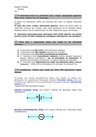 Μιχαήλ Π. Μιχαήλ
Φυσικός
227
+ -
10. Η ηλεκτρική πηγή (π.χ µπαταρία) είναι «πηγή» ηλεκτρικών φορτίων;
Ποιος είναι ο ρόλος της στο κύκλωµα;
Ο ρόλος της ηλεκτρικής πηγής στο κύκλωµα δεν είναι να παράγει ηλεκτρικά
φορτία.
Η πηγή, δεν είναι «πηγή» ηλεκτρικού φορτίου. Όπως µια αντλία νερού σε
υδραυλικό κύκλωµα δεν παράγει νερό, αλλά χρησιµεύει για να διατηρεί κάποια
διαφορά πιέσεων και να προκαλεί ροή του ήδη υπάρχοντος νερού. Αντίστοιχα:
Η ηλεκτρική πηγή δηµιουργεί ηλεκτρική τάση (Volt) εξαιτίας της οποίας
γίνεται η ροή των ήδη υπαρχόντων ελεύθερων ηλεκτρονίων του µετάλλου.
11. Ποιος είναι ο ενεργειακός ρόλος µιας πηγής σε ένα ηλεκτρικό
κύκλωµα;
1. Η ηλεκτρική πηγή δεν είναι πηγή ηλεκτρικών φορτίων.
2. Η ηλεκτρική πηγή δεν παράγει ενέργεια από το µηδέν.
3. Η ηλεκτρική πηγή είναι ένας ενεργειακός µετατροπέας.
4. Η ηλεκτρική πηγή καταναλώνει ενέργεια κάποιας µορφής (µηχανική,
χηµική, θερµική ακτινοβολία ) και τη µετατρέπει σε ηλεκτρική. Οι
γνωστές µας µπαταρίες µετατρέπουν τη χηµική ενέργεια σε ηλεκτρική.
5. H ηλεκτρική πηγή δηµιουργεί στα άκρα της ηλεκτρική τάση ( διαφορά
δυναµικού) (τάση-Volt) και προσφέρει στο κύκλωµα την ενέργειά της.
12.Τι ονοµάζουµε πόλους µιας πηγής και πόσα είδη ηλεκτρικών πηγών
έχουµε;
Τα άκρα της πηγής ονοµάζονται πόλοι της πηγής. Ο πόλος που
βρίσκεται σε υψηλότερο δυναµικό λέγεται θετικός πόλος (+) και
ο πόλος που βρίσκεται σε χαµηλότερο δυναµικό λέγεται αρνητικός
πόλος (-).
Έχουµε δυο είδη ηλεκτρικών πηγών:
α)πηγές συνεχούς τάσης, στις οποίες ο θετικός και αρνητικός πόλος είναι
καθορισµένοι
β)πηγές εναλλασσόµενης τάσης, στις οποίες ο θετικός και ο αρνητικός πόλος
εναλλάσσονται.
 