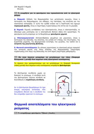 228 Μιχαήλ Π. Μιχαήλ
Φυσικός
13. Τι γνωρίζετε για τα φαινόµενα που προκαλούνται από το ηλεκτρικό
ρεύµα;
α. Θερµικά: Αύξηση της θερµοκρασίας των µεταλλικών αγωγών, όπως η
λειτουργία του θερµοσίφωνα, του σίδερου, της τοστιέρας, της κουζίνας και του
ηλεκτρικού καλοριφέρ. Σ’ αυτή την οµάδα ανήκει και η περίπτωση που έχουµε
παραγωγή φωτός, όπως οι λαµπτήρες πυρακτώσεως στα σπίτια και τα µαγαζιά.
β. Χηµικά: Χηµικές αντιδράσεις των ηλεκτρολυτών, όπως η ηλεκτροπληξία, το
άδειασµα µιας µπαταρίας και η ηλεκτρόλυση θειϊκού οξέος στο εργαστήριο. Τα
φαινόµενα αυτά µπορούµε να τα θεωρήσουµε φαινόµενα χηµικά.
γ. Ηλεκτροµαγνητικά: Αλληλεπιδράσεις ρευµάτων και µαγνητών, όπως η
λειτουργία του ασανσέρ, της σκούπας, του µπλάκ εντ ντέκερ, του πλυντηρίου, της
ξυριστικής µηχανής, του βιοµηχανικού κινητήρα, του ψυγείου, του τρόλεϊ και η
εκτροπή της µαγνητικής βελόνας.
δ. Φωτεινά αποτελέσµατα: Σε κάποιες περιπτώσεις το ηλεκτρικό ρεύµα προκαλεί
την εκποµπή φωτός είτε λόγω αύξησης της θερµοκρασίας (λαµπτήρας
πυράκτωσης) είτε λόγω της διέλευσής του από αέρια (λαµπτήρας φθορισµού).
14. Με ποια όργανα µπορούµε να µετρήσουµε την τάση (διαφορά
δυναµικού ) µεταξύ δυο σηµείων ενός ηλεκτρικού κυκλώµατος;
Το όργανο που χρησιµοποιούµε για να µετρήσουµε τη διαφορά δυναµικού
(τάση),µεταξύ δυο σηµείων ενός κυκλώµατος ονοµάζεται βολτόµετρο.
Το βολτόµετρο συνδέεται χωρίς να
διακοπεί το κύκλωµα. Η σύνδεση αυτή
του βολτοµέτρου λέγεται σύνδεση σε
διακλάδωση ή παράλληλη σύνδεση.
Αν το βολτόµετρο θεωρήσουµε ότι έχει
άπειρη εσωτερική αντίσταση τότε
ονοµάζεται ιδανικό και η σύνδεσή του
δεν επηρεάζει πρακτικά το κύκλωµα.
Θερµικά αποτελέσµατα του ηλεκτρικού
ρεύµατος
15. Τι ονοµάζουµε φαινόµενο Τζάουλ (Joule);
 