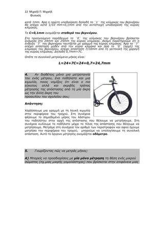 22 Μιχαήλ Π. Μιχαήλ
Φυσικός
κατά 1mm. Άρα η πρώτη υποδιαίρεση δηλαδή το ¨1¨ της κλίµακας του βερνιέρου
θα απέχει κατά 1/10 mm=0,1mm από την αντίστοιχη υποδιαίρεση της κύριας
κλίµακας.
Το C=0,1mm ονοµάζεται σταθερά του βερνιέρου.
Στο προηγούµενο παράδειγµα το ¨0¨ της κλίµακας του βερνιέρου βρίσκεται
ανάµεσα στο 24mm και 25mm της κύριας κλίµακας. Ακόµη παρατηρούµε ότι η
ένδειξη ¨7¨ του βερνιέρου ταυτίζεται µε γραµµή της κύριας κλίµακας. Άρα το ¨7¨
απέχει απόσταση µηδέν από την κύρια κλίµακα και άρα το ¨0¨ (αρχή) της
κλίµακας του βερνιέρου, απέχει απόσταση 7/10mm από τη γειτονική της χαραγή
της κύριας κλίµακας. ∆ηλαδή 0,7mm=7C.
Οπότε το συνολικό µετρούµενο µήκος είναι:
L=24+7C=24+0,7=24,7mm
4. Αν διαθέτεις µόνο µια µετροταινία
του ενός µέτρου, ένα ποδήλατο και µια
κιµωλία, ποιος νοµίζεις ότι είναι ο πιο
εύκολος αλλά και ακριβής τρόπος
µέτρησης της απόστασης από τη µία άκρη
ως την άλλη άκρη του
προαυλίου του σχολείου σου;
Απάντηση:
Χαράσσουµε µια γραµµή µε τη λευκή κιµωλία
στην περιφέρεια του τροχού. Στη συνέχεια
φέρουµε το σηµαδεµένο µέρος του λάστιχου
του ποδηλάτου στην αρχή της απόστασης που θέλουµε να µετρήσουµε. Στη
συνέχεια κυλίουµε το ποδήλατο µέχρι το τέλος της απόστασης που θέλουµε να
µετρήσουµε. Μετράµε στη συνέχεια τον αριθµό των περιστροφών και αφού έχουµε
µετρήσει την περιφέρεια του τροχού, µπορούµε να υπολογίσουµε τη συνολική
απόσταση. Αυτό το όργανο µέτρησης ονοµάζεται οδόµετρο.
5. Γνωρίζοντας πώς να µετράς µήκος:
Α) Μπορείς να προσδιορίσεις µε µία µόνο µέτρηση τη θέση ενός µικρού
σώµατος (πχ.µιας µικρής γοµολάστιχας) που βρίσκεται στην επιφάνεια µιας
 