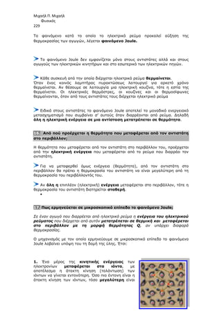 Μιχαήλ Π. Μιχαήλ
Φυσικός
229
Το φαινόµενο κατά το οποίο το ηλεκτρικό ρεύµα
θερµοκρασίας των αγωγών
Το φαινόµενο Joule δεν εµφανίζεται µόνο στους αντιστάτες αλλά και στους
αγωγούς των ηλεκτρικών κινητήρων και στο εσωτερικό των ηλεκτρικών πηγών.
Κάθε συσκευή από την οποία διέρχεται ηλεκτρικό ρεύµα
Όταν ένας κοινός λαµπτήρας
θερµαίνεται. Αν θέσουµε σε λειτουργία µια ηλεκτρική κουζίνα, τότε η εστία της
θερµαίνεται. Οι ηλεκτρικές θερµάστρες, οι κουζίνες και οι θερµοσίφωνες
θερµαίνονται, όταν από τους αντιστάτες τους διέρχεται ηλεκτρικό ρε
Ειδικά στους αντιστάτες το φαινόµενο
µετασχηµατισµό που συµβαίνει σ’ αυτούς όταν διαρρέονται από ρεύµα. ∆ηλαδή
όλη η ηλεκτρική ενέργεια σε µια αντίσταση µετατρέπεται σε θερµότητα
16. Από πού προέρχεται η θερµό
στο περιβάλλον;
Η θερµότητα που µεταφέρεται από τον αντιστάτη στο περιβάλλον του
από την ηλεκτρική ενέργεια
αντιστάτη.
Για να µεταφερθεί όµως
περιβάλλον θα πρέπει η θερµοκρασία του αντιστάτη να είναι µεγαλύτερη από τη
θερµοκρασία του περιβάλλοντός του.
Αν όλη η επιπλέον (ηλεκτρική)
θερµοκρασία του αντιστάτη διατηρεί
•
17. Πως ερµηνεύεται σε µικροσκοπικό επίπεδο το
Σε έναν αγωγό που διαρρέεται από ηλεκτρικό ρεύµα
ρεύµατος που διέρχεται από αυτόν
στο περιβάλλον µε τη µορφή θερµότητας
θερµοκρασίας.
Ο µηχανισµός µε τον οποίο ερµηνεύουµε σε µικροσκοπικό επίπεδο το φαινόµενο
Joule λαβαίνει υπόψη του τη δοµή της ύλης
1. Ένα µέρος της κινητικής ενέργεια
ηλεκτρονίων µεταφέρεται στα ιόντα
αποτέλεσµα η άτακτη κίνηση (ταλάντωση) των
ιόντων να γίνεται εντονότερη. Όσο πιο έντονη είναι η
άτακτη κίνηση των ιόντων, τόσο
Φυσικός
Το φαινόµενο κατά το οποίο το ηλεκτρικό ρεύµα προκαλεί
θερµοκρασίας των αγωγών, λέγεται φαινόµενο Joule.
Το φαινόµενο Joule δεν εµφανίζεται µόνο στους αντιστάτες αλλά και στους
αγωγούς των ηλεκτρικών κινητήρων και στο εσωτερικό των ηλεκτρικών πηγών.
Κάθε συσκευή από την οποία διέρχεται ηλεκτρικό ρεύµα θερµαίνεται
Όταν ένας κοινός λαµπτήρας πυρακτώσεως λειτουργεί για αρκετό χρόνο
θερµαίνεται. Αν θέσουµε σε λειτουργία µια ηλεκτρική κουζίνα, τότε η εστία της
θερµαίνεται. Οι ηλεκτρικές θερµάστρες, οι κουζίνες και οι θερµοσίφωνες
θερµαίνονται, όταν από τους αντιστάτες τους διέρχεται ηλεκτρικό ρε
Ειδικά στους αντιστάτες το φαινόµενο Joule αποτελεί το µοναδικό ενεργειακό
µετασχηµατισµό που συµβαίνει σ’ αυτούς όταν διαρρέονται από ρεύµα. ∆ηλαδή
όλη η ηλεκτρική ενέργεια σε µια αντίσταση µετατρέπεται σε θερµότητα
Από πού προέρχεται η θερµότητα που µεταφέρεται από τον αντιστάτη
Η θερµότητα που µεταφέρεται από τον αντιστάτη στο περιβάλλον του
ηλεκτρική ενέργεια που µεταφέρεται από το ρεύµα που διαρρέει τον
Για να µεταφερθεί όµως ενέργεια (θερµότητα), από τον αντιστάτη στο
η θερµοκρασία του αντιστάτη να είναι µεγαλύτερη από τη
θερµοκρασία του περιβάλλοντός του.
επιπλέον (ηλεκτρική) ενέργεια µεταφέρεται στο περιβάλλον, τότε η
θερµοκρασία του αντιστάτη διατηρείται σταθερή.
Πως ερµηνεύεται σε µικροσκοπικό επίπεδο το φαινόµενο Joule
Σε έναν αγωγό που διαρρέεται από ηλεκτρικό ρεύµα η ενέργεια του ηλεκτρικού
ται από αυτόν µετατρέπεται σε θερµική και µεταφέρεται
στο περιβάλλον µε τη µορφή θερµότητας Q, αν υπάρχει διαφορά
Ο µηχανισµός µε τον οποίο ερµηνεύουµε σε µικροσκοπικό επίπεδο το φαινόµενο
λαβαίνει υπόψη του τη δοµή της ύλης. Έτσι:
κινητικής ενέργειας των
µεταφέρεται στα ιόντα, µε
αποτέλεσµα η άτακτη κίνηση (ταλάντωση) των
ιόντων να γίνεται εντονότερη. Όσο πιο έντονη είναι η
άτακτη κίνηση των ιόντων, τόσο µεγαλύτερη είναι
Φυσικός
προκαλεί αύξηση της
Το φαινόµενο Joule δεν εµφανίζεται µόνο στους αντιστάτες αλλά και στους
αγωγούς των ηλεκτρικών κινητήρων και στο εσωτερικό των ηλεκτρικών πηγών.
θερµαίνεται.
πυρακτώσεως λειτουργεί για αρκετό χρόνο
θερµαίνεται. Αν θέσουµε σε λειτουργία µια ηλεκτρική κουζίνα, τότε η εστία της
θερµαίνεται. Οι ηλεκτρικές θερµάστρες, οι κουζίνες και οι θερµοσίφωνες
θερµαίνονται, όταν από τους αντιστάτες τους διέρχεται ηλεκτρικό ρεύµα
αποτελεί το µοναδικό ενεργειακό
µετασχηµατισµό που συµβαίνει σ’ αυτούς όταν διαρρέονται από ρεύµα. ∆ηλαδή
όλη η ηλεκτρική ενέργεια σε µια αντίσταση µετατρέπεται σε θερµότητα.
τητα που µεταφέρεται από τον αντιστάτη
Η θερµότητα που µεταφέρεται από τον αντιστάτη στο περιβάλλον του, προέρχεται
που µεταφέρεται από το ρεύµα που διαρρέει τον
από τον αντιστάτη στο
η θερµοκρασία του αντιστάτη να είναι µεγαλύτερη από τη
µεταφέρεται στο περιβάλλον, τότε η
φαινόµενο Joule;
ενέργεια του ηλεκτρικού
και µεταφέρεται
, αν υπάρχει διαφορά
Ο µηχανισµός µε τον οποίο ερµηνεύουµε σε µικροσκοπικό επίπεδο το φαινόµενο
 