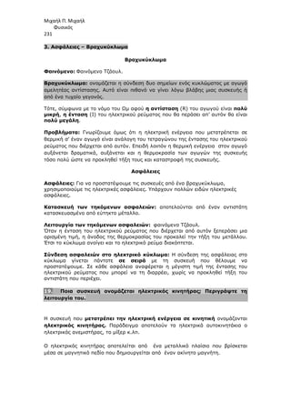 Μιχαήλ Π. Μιχαήλ
Φυσικός
231
3. Ασφάλειες – Βραχυκύκλωµα
Βραχυκύκλωµα
Φαινόµενο: Φαινόµενο Τζάουλ.
Βραχυκύκλωµα: ονοµάζεται η σύνδεση δυο σηµείων ενός κυκλώµατος µε αγωγό
αµελητέας αντίστασης. Αυτό είναι πιθανό να γίνει λόγω βλάβης µιας συσκευής ή
από ένα τυχαίο γεγονός.
Τότε, σύµφωνα µε το νόµο του Ωµ αφού η αντίσταση (R) του αγωγού είναι πολύ
µικρή, η ένταση (I) του ηλεκτρικού ρεύµατος που θα περάσει απ’ αυτόν θα είναι
πολύ µεγάλη.
Προβλήµατα: Γνωρίζουµε όµως ότι η ηλεκτρική ενέργεια που µετατρέπεται σε
θερµική σ’ έναν αγωγό είναι ανάλογη του τετραγώνου της έντασης του ηλεκτρικού
ρεύµατος που διέρχεται από αυτόν. Επειδή λοιπόν η θερµική ενέργεια στον αγωγό
αυξάνεται δραµατικά, αυξάνεται και η θερµοκρασία των αγωγών της συσκευής
τόσο πολύ ώστε να προκληθεί τήξη τους και καταστροφή της συσκευής.
Ασφάλειες
Ασφάλειες: Για να προστατέψουµε τις συσκευές από ένα βραχυκύκλωµα,
χρησιµοποιούµε τις ηλεκτρικές ασφάλειες. Υπάρχουν πολλών ειδών ηλεκτρικές
ασφάλειες.
Κατασκευή των τηκόµενων ασφαλειών: αποτελούνται από έναν αντιστάτη
κατασκευασµένο από εύτηκτο µέταλλο.
Λειτουργία των τηκόµενων ασφαλειών: φαινόµενο Τζάουλ.
Όταν η ένταση του ηλεκτρικού ρεύµατος που διέρχεται από αυτόν ξεπεράσει µια
ορισµένη τιµή, η άνοδος της θερµοκρασίας του προκαλεί την τήξη του µετάλλου.
Έτσι το κύκλωµα ανοίγει και το ηλεκτρικό ρεύµα διακόπτεται.
Σύνδεση ασφαλειών στο ηλεκτρικό κύκλωµα: Η σύνδεση της ασφάλειας στο
κύκλωµα γίνεται πάντοτε σε σειρά µε τη συσκευή που θέλουµε να
προστατέψουµε. Σε κάθε ασφάλεια αναφέρεται η µέγιστη τιµή της έντασης του
ηλεκτρικού ρεύµατος που µπορεί να τη διαρρέει, χωρίς να προκληθεί τήξη του
αντιστάτη που περιέχει.
19. Ποια συσκευή ονοµάζεται ηλεκτρικός κινητήρας; Περιγράψτε τη
λειτουργία του.
Η συσκευή που µετατρέπει την ηλεκτρική ενέργεια σε κινητική ονοµάζονται
ηλεκτρικός κινητήρας. Παράδειγµα αποτελούν τα ηλεκτρικά αυτοκινητάκια ο
ηλεκτρικός ανεµιστήρας, το µίξερ κ.λπ.
Ο ηλεκτρικός κινητήρας αποτελείται από ένα µεταλλικό πλαίσιο που βρίσκεται
µέσα σε µαγνητικό πεδίο που δηµιουργείται από έναν ακίνητο µαγνήτη.
 