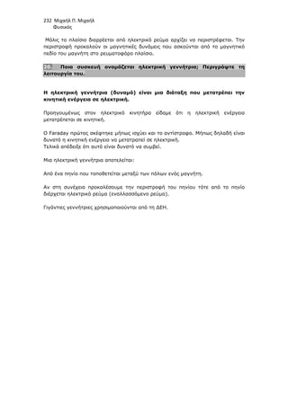 232 Μιχαήλ Π. Μιχαήλ
Φυσικός
Μόλις το πλαίσιο διαρρέεται από ηλεκτρικό ρεύµα αρχίζει να περιστρέφεται. Την
περιστροφή προκαλούν οι µαγνητικές δυνάµεις που ασκούνται από το µαγνητικό
πεδίο του µαγνήτη στο ρευµατοφόρο πλαίσιο.
20. Ποια συσκευή ονοµάζεται ηλεκτρική γεννήτρια; Περιγράψτε τη
λειτουργία του.
Η ηλεκτρική γεννήτρια (δυναµό) είναι µια διάταξη που µετατρέπει την
κινητική ενέργεια σε ηλεκτρική.
Προηγουµένως στον ηλεκτρικό κινητήρα είδαµε ότι η ηλεκτρική ενέργεια
µετατρέπεται σε κινητική.
Ο Faraday πρώτος σκέφτηκε µήπως ισχύει και το αντίστροφο. Μήπως δηλαδή είναι
δυνατό η κινητική ενέργεια να µετατραπεί σε ηλεκτρική.
Τελικά απέδειξε ότι αυτό είναι δυνατό να συµβεί.
Μια ηλεκτρική γεννήτρια αποτελείται:
Από ένα πηνίο που τοποθετείται µεταξύ των πόλων ενός µαγνήτη.
Αν στη συνέχεια προκαλέσουµε την περιστροφή του πηνίου τότε από το πηνίο
διέρχεται ηλεκτρικό ρεύµα (εναλλασσόµενο ρεύµα).
Γιγάντιες γεννήτριες χρησιµοποιούνται από τη ∆ΕΗ.
 