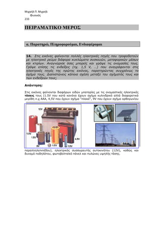 Μιχαήλ Π. Μιχαήλ
Φυσικός
233
ΠΕΙΡΑΜΑΤΙΚΟ
α. Παρατηρώ, Πληροφορούµαι
14. Στις εικόνες φαίνονται πολλές ηλεκτρικές πηγές που τροφοδοτούν
µε ηλεκτρικό ρεύµα διάφορα κυκλώµατα συσκευών, µεταφορικών µέσων
και κτιρίων. Αναγνώρισε όσες µπορείς και γράψε τις ονοµασίες τους.
Γράψε επίσης τις ενδείξεις (πχ. 1,5 V, …) που
ηλεκτρικές πηγές της πρώτης εικόνας, παρατηρώντας συγχρόνως το
σχήµα τους. ∆ιαπιστώνεις κάποια σχέση µεταξύ του σχήµατός τους και
των ενδείξεών τους;
Απάντηση:
Στις εικόνες φαίνονται διαφόρων ειδών µπαταρίες µε τις ονοµαστικές ηλεκτρικ
τάσεις τους (1.5V που κατά κανόνα έχουν σχήµα κυλινδρικό αλλά διαφορετικά
µεγέθη π.χ ΑΑΑ, 4,5V που έχουν σχήµα πλακέ, 9V πο
παραλληλεπιπέδου), ηλεκτρικός συσσωρευτής αυτοκινήτου (12V), καθώς και
δυναµό ποδηλάτου, φωτοβολταϊκό
Φυσικός
ΠΕΙΡΑΜΑΤΙΚΟ ΜΕΡΟΣ
Πληροφορούµαι, Ενδιαφέροµαι
Στις εικόνες φαίνονται πολλές ηλεκτρικές πηγές που τροφοδοτούν
µε ηλεκτρικό ρεύµα διάφορα κυκλώµατα συσκευών, µεταφορικών µέσων
και κτιρίων. Αναγνώρισε όσες µπορείς και γράψε τις ονοµασίες τους.
Γράψε επίσης τις ενδείξεις (πχ. 1,5 V, …) που αναγράφονται στις
ηλεκτρικές πηγές της πρώτης εικόνας, παρατηρώντας συγχρόνως το
σχήµα τους. ∆ιαπιστώνεις κάποια σχέση µεταξύ του σχήµατός τους και
Στις εικόνες φαίνονται διαφόρων ειδών µπαταρίες µε τις ονοµαστικές ηλεκτρικ
τους (1.5V που κατά κανόνα έχουν σχήµα κυλινδρικό αλλά διαφορετικά
µεγέθη π.χ ΑΑΑ, 4,5V που έχουν σχήµα πλακέ, 9V που έχουν σχήµα ορθογωνίου
παραλληλεπιπέδου), ηλεκτρικός συσσωρευτής αυτοκινήτου (12V), καθώς και
δυναµό ποδηλάτου, φωτοβολταϊκό πάνελ και πυλώνες υψηλής τάσης.
Φυσικός
Στις εικόνες φαίνονται πολλές ηλεκτρικές πηγές που τροφοδοτούν
µε ηλεκτρικό ρεύµα διάφορα κυκλώµατα συσκευών, µεταφορικών µέσων
και κτιρίων. Αναγνώρισε όσες µπορείς και γράψε τις ονοµασίες τους.
αναγράφονται στις
ηλεκτρικές πηγές της πρώτης εικόνας, παρατηρώντας συγχρόνως το
σχήµα τους. ∆ιαπιστώνεις κάποια σχέση µεταξύ του σχήµατός τους και
Στις εικόνες φαίνονται διαφόρων ειδών µπαταρίες µε τις ονοµαστικές ηλεκτρικές
τους (1.5V που κατά κανόνα έχουν σχήµα κυλινδρικό αλλά διαφορετικά
υ έχουν σχήµα ορθογωνίου
παραλληλεπιπέδου), ηλεκτρικός συσσωρευτής αυτοκινήτου (12V), καθώς και
πάνελ και πυλώνες υψηλής τάσης.
 